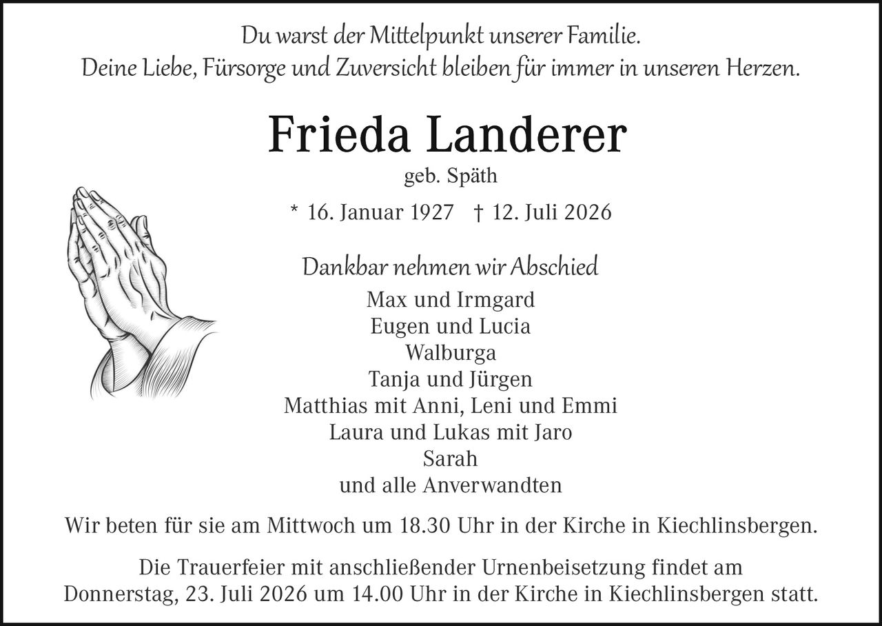 <p>Du warst <i>der Mittelpunkt</i> unserer Familie.<br/>Deine Liebe, Fürsorge und Zuversicht bleiben für immer in unseren Herzen.</p><p><strong>Frieda Landerer</strong><br/>geb. Späth</p><p>* 16. Januar 1927  † 12. Juli 2026</p><p>Dankbar nehmen wir Abschied<br/>Max und Irmgard<br/>Eugen und Lucia<br/>Walburga<br/>Tanja und Jürgen<br/>Matthias mit Anni, Leni und Emmi<br/>Laura und Lukas mit Jaro<br/>Sarah<br/>und alle Anverwardten</p><p>Wir beten für sie am Mittwoch um 18.30 Uhr in der Kirche in Kiechlinsbergen.</p><p>Die Trauerfeier mit anschließender Urnenbeisetzung findet am Donnerstag, 23. Juli 2026 um 14.00 Uhr in der Kirche in Kiechlinsbergen statt.</p>