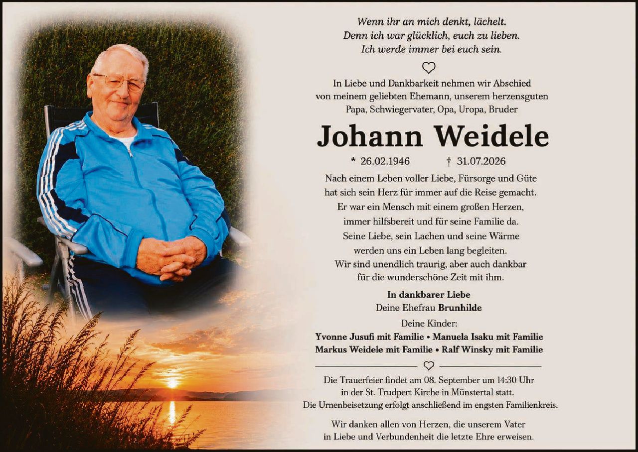 <p><i>Wenn ihr an mich denkt, lächelt.<br>Denn ich war glücklich, euch zu lieben.<br>Ich werde immer bei euch sein.</i></p>

<p>In Liebe und Dankbarkeit nehmen wir Abschied von meinem geliebten Ehemann, unserem herzensguten Papa, Schwiegervater, Opa, Uropa, Bruder</p>

<p><strong>Johann Weidele</strong><br>* 26.02.1946 † 31.07.2026</p>

<p>Nach einem Leben voller Liebe, Fürsorge und Güte hat sich sein Herz für immer auf die Reise gemacht. Er war ein Mensch mit einem großen Herzen, immer hilfsbereit und für seine Familie da. Seine Liebe, sein Lachen und seine Wärme werden uns ein Leben lang begleiten. Wir sind unendlich traurig, aber auch dankbar für die wunderschöne Zeit mit ihm.</p>

<p><strong>In dankbarer Liebe</strong><br>Deine Ehefrau <strong>Brunhilde</strong></p>

<p>Deine Kinder:<br><strong>Yvonne Jusufi mit Familie • Manuela Isaku mit Familie<br>Markus Weidele mit Familie • Ralf Winsky mit Familie</strong></p>

<p>Die Trauerfeier findet am 08. September um 14:30 Uhr in der St. Trudpert Kirche in Münstertal statt. Die Urnenbeisetzung erfolgt anschließend im engsten Familienkreis.</p>

<p>Wir danken allen von Herzen, die unserem Vater in Liebe und Verbundenheit die letzte Ehre erweisen.</p>