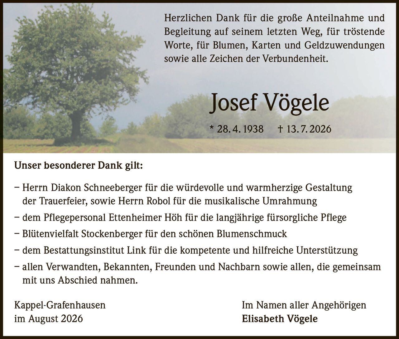 <p>Herzlichen Dank für die große Anteilnahme und Begleitung auf seinem letzten Weg, für tröstende Worte, für Blumen, Karten und Geldzuwendungen sowie alle Zeichen der Verbundenheit.</p>

<p><strong>Josef Vögele</strong><br>
* 28. 4. 1938 † 13. 7. 2026</p>

<p><strong>Unser besonderer Dank gilt:</strong></p>

<p>– Herrn Diakon Schneeberger für die würdevolle und warmherzige Gestaltung der Trauerfeier, sowie Herrn Robol für die musikalische Umrahmung<br>
– dem Pflegepersonal Ettenheimer Höh für die langjährige fürsorgliche Pflege<br>
– Blütenvielfalt Stockenberger für den schönen Blumenschmuck<br>
– dem Bestattungsinstitut Link für die kompetente und hilfreiche Unterstützung<br>
– allen Verwandten, Bekannten, Freunden und Nachbarn sowie allen, die gemeinsam mit uns Abschied nahmen.</p>

<p>Kappel-Grafenhausen<br>
im August 2026<br>
<br>
Im Namen aller Angehörigen<br>
<strong>Elisabeth Vögele</strong></p>