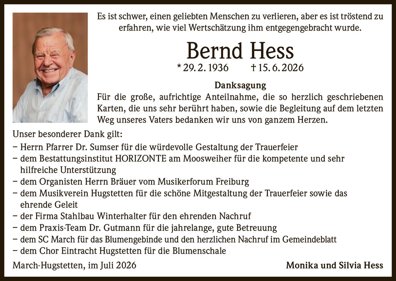 <p>Es ist schwer, einen geliebten Menschen zu verlieren, aber es ist tröstend zu erfahren, wie viel Wertschätzung ihm entgegengebracht wurde.</p>

<p><strong>Bernd Hess</strong><br>
* 29. 2. 1936 † 15. 6. 2026</p>

<p><strong>Danksagung</strong></p>

<p>Für die große, aufrichtige Anteilnahme, die so herzlich geschriebenen Karten, die uns sehr berührt haben, sowie die Begleitung auf dem letzten Weg unseres Vaters bedanken wir uns von ganzem Herzen.</p>

<p><strong>Unser besonderer Dank gilt:</strong></p>

<p>– Herrn Pfarrer Dr. Sumser für die würdevolle Gestaltung der Trauerfeier<br>
– dem Bestattungsinstitut HORIZONTE am Moosweiher für die kompetente und sehr hilfreiche Unterstützung<br>
– dem Organisten Herrn Bräuer vom Musikerforum Freiburg<br>
– dem Musikverein Hugstetten für die schöne Mitgestaltung der Trauerfeier sowie das ehrende Geleit<br>
– der Firma Stahlbau Winterhalter für den ehrenden Nachruf<br>
– dem Praxis-Team Dr. Gutmann für die jahrelange, gute Betreuung<br>
– dem SC March für das Blumengebinde und den herzlichen Nachruf im Gemeindeblatt<br>
– dem Chor Eintracht Hugstetten für die Blumenschale</p>

<p>March-Hugstetten, im Juli 2026 &nbsp; &nbsp; &nbsp; &nbsp; &nbsp; &nbsp; &nbsp; &nbsp; &nbsp; Monika und Silvia Hess</p>