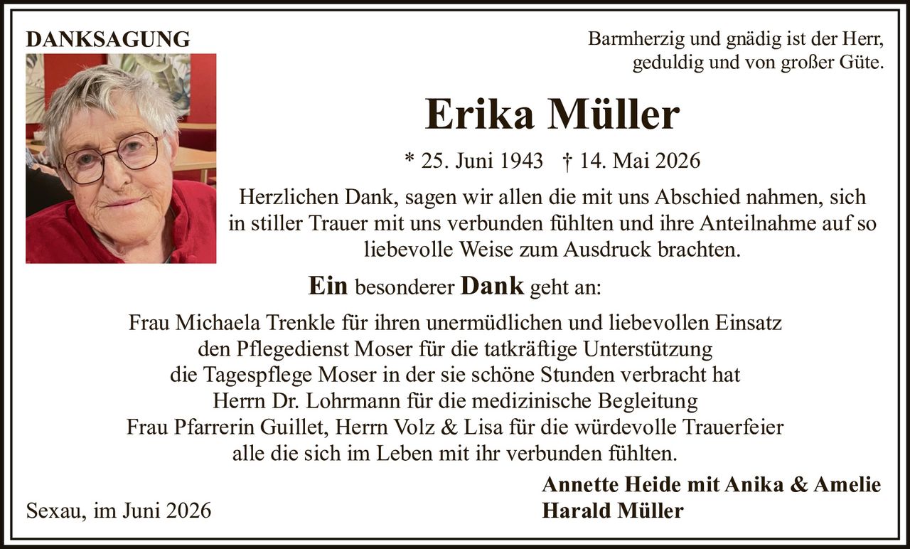 <p><strong>DANKSAGUNG</strong></p>

<p>Barmherzig und gnädig ist der Herr,<br>geduldig und von großer Güte.</p>

<p><strong>Erika Müller</strong><br>* 25. Juni 1943 † 14. Mai 2026</p>

<p>Herzlichen Dank, sagen wir allen die mit uns Abschied nahmen, sich in stiller Trauer mit uns verbunden fühlten und ihre Anteilnahme auf so liebevolle Weise zum Ausdruck brachten.</p>

<p><strong>Ein besonderer Dank</strong> geht an:</p>

<p>Frau Michaela Trenkle für ihren unermüdlichen und liebevollen Einsatz<br>den Pflegedienst Moser für die tatkräftige Unterstützung<br>die Tagespflege Moser in der sie schöne Stunden verbracht hat<br>Herrn Dr. Lohrmann für die medizinische Begleitung<br>Frau Pfarrerin Guillet, Herrn Volz & Lisa für die würdevolle Trauerfeier<br>alle die sich im Leben mit ihr verbunden fühlten.</p>

<p>Sexau, im Juni 2026</p>

<p><strong>Annette Heide mit Anika & Amelie<br>Harald Müller</strong></p>