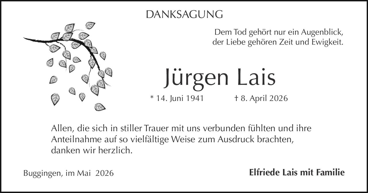 <p><strong>DANKSAGUNG</strong></p><p>Dem Tod gehört nur ein Augenblick,<br/>der Liebe gehören Zeit und Ewigkeit.</p><p>Allen, die sich in stiller Trauer mit uns verbunden fühlten und ihre Anteilnahme auf so vielfältige Weise zum Ausdruck brachten, danken wir herzlich.</p><p><strong>Jürgen Lais</strong><br/>* 14. Juni 1941 &nbsp; † 8. April 2026</p><p>Buggingen, im Mai 2026 &nbsp; &nbsp; &nbsp; &nbsp; &nbsp; &nbsp; &nbsp; &nbsp; &nbsp; &nbsp; &nbsp; &nbsp; <strong>Elfriede Lais mit Familie</strong></p>
