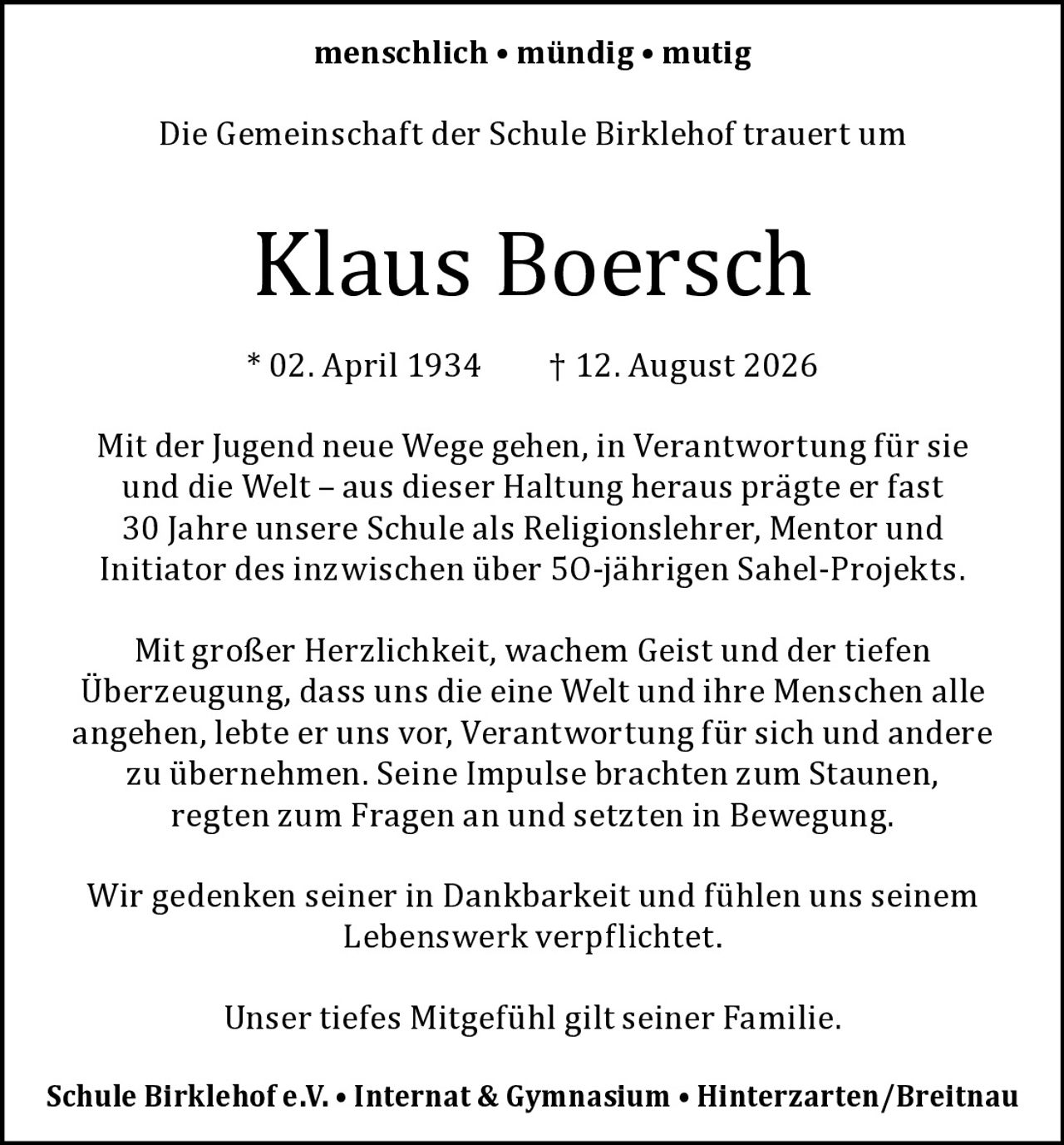 <p><strong>menschlich • mündig • mutig</strong></p>

<p>Die Gemeinschaft der Schule Birklehof trauert um</p>

<p><strong>Klaus Boersch</strong></p>

<p>* 02. April 1934 † 12. August 2026</p>

<p>Mit der Jugend neue Wege gehen, in Verantwortung für sie und die Welt – aus dieser Haltung heraus prägte er fast 30 Jahre unsere Schule als Religionslehrer, Mentor und Initiator des inzwischen über 50-jährigen Sahel-Projekts.</p>

<p>Mit großer Herzlichkeit, wachem Geist und der tiefen Überzeugung, dass uns die eine Welt und ihre Menschen alle angehen, lebte er uns vor, Verantwortung für sich und andere zu übernehmen. Seine Impulse brachten zum Staunen, regten zum Fragen an und setzten in Bewegung.</p>

<p>Wir gedenken seiner in Dankbarkeit und fühlen uns seinem Lebenswerk verpflichtet.</p>

<p>Unser tiefes Mitgefühl gilt seiner Familie.</p>

<p><strong>Schule Birklehof e.V. • Internat & Gymnasium • Hinterzarten/Breitnau</strong></p>