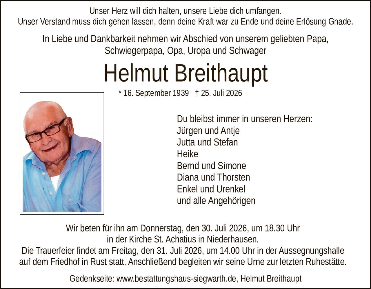 <p>Unser Herz will dich halten, unsere Liebe dich umfangen. Unser Verstand muss dich gehen lassen, denn deine Kraft war zu Ende und deine Erlösung Gnade.</p>

<p>In Liebe und Dankbarkeit nehmen wir Abschied von unserem geliebten Papa, Schwiegerpapa, Opa, Uropa und Schwager</p>

<p>* 16. September 1939 † 25. Juli 2026</p>

<p>Du bleibst immer in unseren Herzen:<br>
Jürgen und Antje<br>
Jutta und Stefan<br>
Heike<br>
Bernd und Simone<br>
Diana und Thorsten<br>
Enkel und Urenkel<br>
und alle Angehörigen</p>

<p>Wir beten für ihn am Donnerstag, den 30. Juli 2026, um 18.30 Uhr in der Kirche St. Achatius in Niederhausen.</p>

<p>Die Trauerfeier findet am Freitag, den 31. Juli 2026, um 14.00 Uhr in der Aussegnungshalle auf dem Friedhof in Rust statt. Anschließend begleiten wir seine Urne zur letzten Ruhestätte.</p>

<p>Gedenkseite: www.bestattungshaus-siegwarth.de, Helmut Breithaüpt</p>