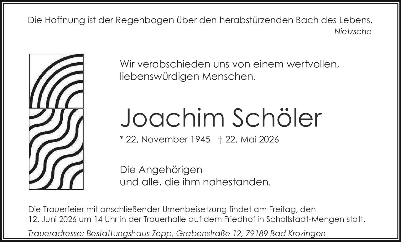 <p>Die Hoffnung ist der Regenbogen über den herabstürzenden Bach des Lebens.</p>
<p>Wir verabschieden uns von einem wertvollen, liebenswürdigen Menschen.</p>
<p><strong>Joachim Schöler</strong></p>
<p>* 22. November 1945 † 22. Mai 2026</p>
<p>Die Angehörigen<br>und alle, die ihm nahestanden.</p>
<p>Die Trauerfeier mit anschließender Urnenbeisetzung findet am Freitag, den 12. Juni 2026 um 14 Uhr in der Trauerhalle auf dem Friedhof in Schallstadt-Mengen statt.</p>
<p><i>Traueradresse: Bestattungshaus Zepp, Grabenstraße 12, 79189 Bad Krozingen</i></p>
<p><i>Nietzsche</i></p>
