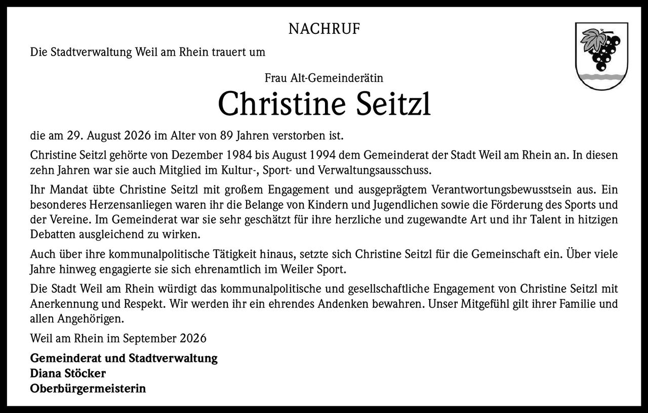 <p><strong>NACHRUF</strong></p>
<p>Die Stadtverwaltung Weil am Rhein trauert um</p>
<p>Frau Alt-Gemeinderätin</p>
<p><strong>Christine Seitzl</strong></p>
<p>die am 29. August 2026 im Alter von 89 Jahren verstorben ist.</p>
<p>Christine Seitzl gehörte von Dezember 1984 bis August 1994 dem Gemeinderat der Stadt Weil am Rhein an. In diesen zehn Jahren war sie auch Mitglied im Kultur-, Sport- und Verwaltungsausschuss.</p>
<p>Ihr Mandat übte Christine Seitzl mit großem Engagement und ausgeprägtem Verantwortungsbewusstsein aus. Ein besonderes Herzensanliegen waren ihr die Belange von Kindern und Jugendlichen sowie die Förderung des Sports und der Vereine. Im Gemeinderat war sie sehr geschätzt für ihre herzliche und zugewandte Art und ihr Talent in hitzigen Debatten ausgleichend zu wirken.</p>
<p>Auch über ihre kommunalpolitische Tätigkeit hinaus, setzte sich Christine Seitzl für die Gemeinschaft ein. Über viele Jahre hinweg engagierte sie sich ehrenamtlich im Weiler Sport.</p>
<p>Die Stadt Weil am Rhein würdigt das kommunalpolitische und gesellschaftliche Engagement von Christine Seitzl mit Anerkennung und Respekt. Wir werden ihr ein ehrendes Andenken bewahren. Unser Mitgefühl gilt ihrer Familie und allen Angehörigen.</p>
<p>Weil am Rhein im September 2026</p>
<p><strong>Gemeinderat und Stadtverwaltung</strong></p>
<p><strong>Diana Stöcker</strong></p>
<p><strong>Oberbürgermeisterin</strong></p>