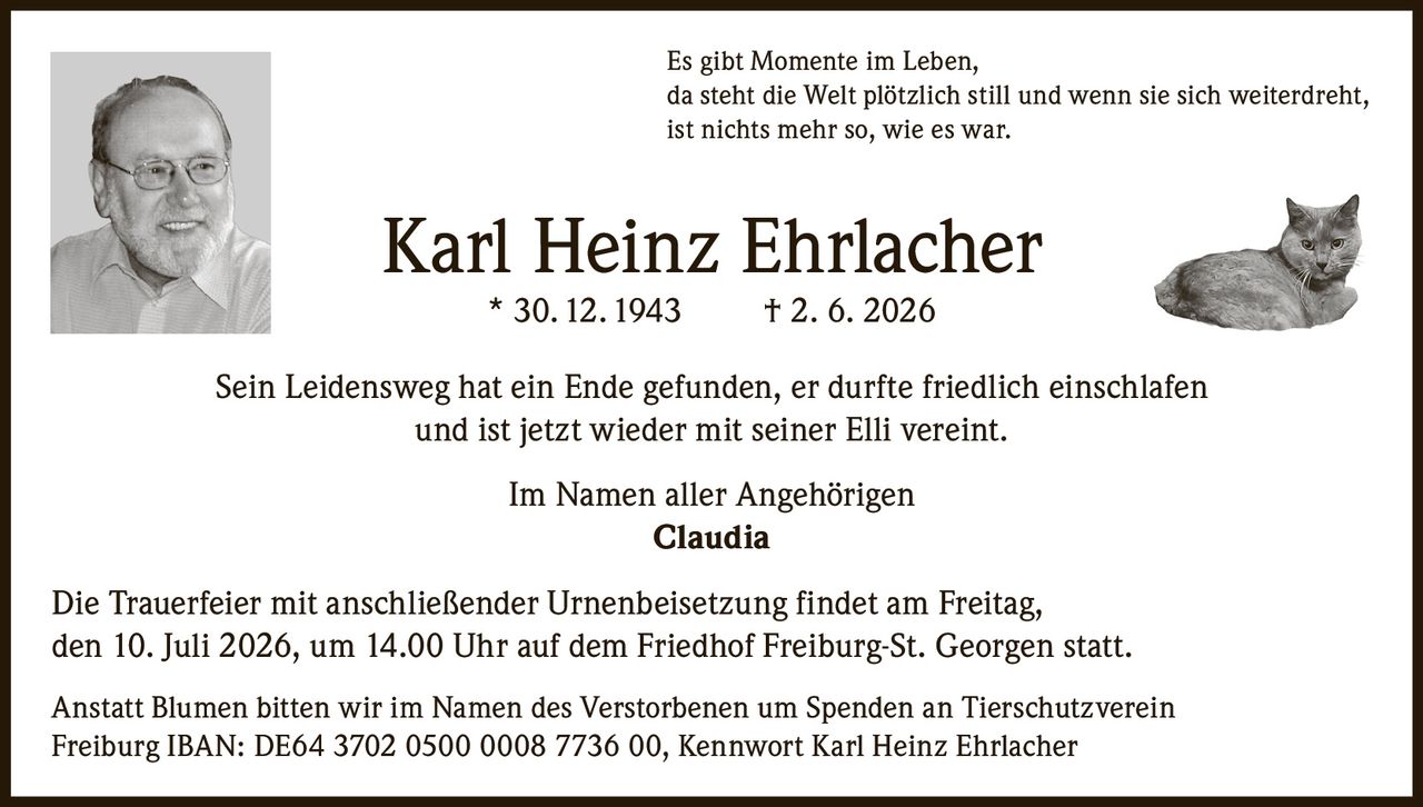 <p>Es gibt Momente im Leben, da steht die Welt plötzlich still und wenn sie sich weiterdreht, ist nichts mehr so, wie es war.</p>

<p><strong>Karl Heinz Ehrlacher</strong> * 30. 12. 1943 † 2. 6. 2026</p>

<p>Sein Leidensweg hat ein Ende gefunden, er durfte friedlich einschlafen und ist jetzt wieder mit seiner Elli vereint.</p>

<p>Im Namen aller Angehörigen<br>
<strong>Claudia</strong></p>

<p>Die Trauerfeier mit anschließender Urnenbeisetzung findet am Freitag, den 10. Juli 2026, um 14.00 Uhr auf dem Friedhof Freiburg-St. Georgen statt.</p>

<p>Anstatt Blumen bitten wir im Namen des Verstorbenen um Spenden an Tierschutzverein Freiburg IBAN: DE64 3702 0500 0008 7736 00, Kennwort Karl Heinz Ehrlacher</p>