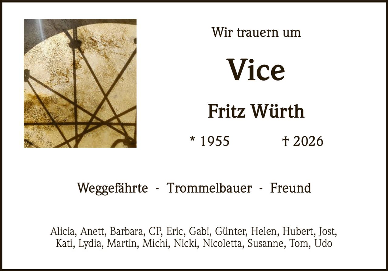 <p>Wir trauern um</p><p><strong>Vice</strong></p><p><strong>Fritz Würth</strong></p><p>* 1955 † 2026</p><p>Weggefährte - Trommelbauer - Freund</p><p>Alicia, Anett, Barbara, CP, Eric, Gabi, Günter, Helen, Hubert, Jost, Kati, Lydia, Martin, Michi, Nicki, Nicoletta, Susanne, Tom, Udo</p>
