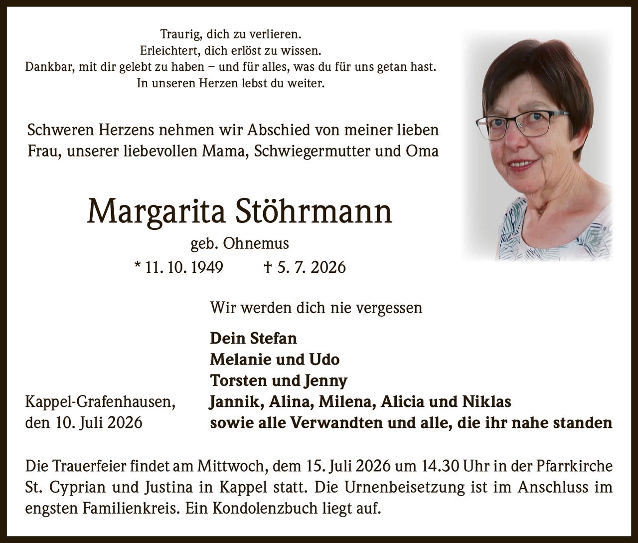 <p>Traurig, dich zu verlieren.<br/>
Erleichtert, dich erlöst zu wissen.<br/>
Dankbar, mit dir gelebt zu haben – und für alles, was du für uns getan hast.<br/>
In unseren Herzen lebst du weiter.</p>

<p>Schweren Herzens nehmen wir Abschied von meiner lieben Frau, unserer liebevollen Mama, Schwiegermutter und Oma</p>

<p><strong>Margarita Stöhrmann</strong><br/>
geb. Ohnemus<br/>
* 11. 10. 1949   † 5. 7. 2026</p>

<p>Wir werden dich nie vergessen</p>

<p><strong>Dein Stefan<br/>
Melanie und Udo<br/>
Torsten und Jenny<br/>
Jannik, Alina, Milena, Alicia und Niklas</strong><br/>
sowie alle Verwandten und alle, die ihr nahe standen</p>

<p>Kappel-Grafenhausen, den 10. Juli 2026</p>

<p>Die Trauerfeier findet am Mittwoch, dem 15. Juli 2026 um 14.30 Uhr in der Pfarrkirche St. Cyprian und Justina in Kappel statt. Die Urnenbeisetzung ist im Anschluss im engsten Familienkreis. Ein Kondolenzbuch liegt auf.</p>