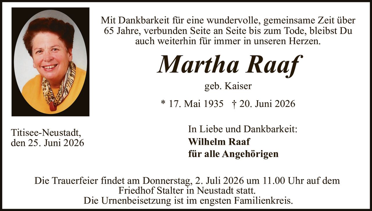 <p>Mit Dankbarkeit für eine wundervolle, gemeinsame Zeit über 65 Jahre, verbunden Seite an Seite bis zum Tode, bleibst Du auch weiterhin für immer in unseren Herzen.</p>

<p><i>Martha Raaf</i><br>
geb. Kaiser<br>
* 17. Mai 1935  † 20. Juni 2026</p>

<p>In Liebe und Dankbarkeit:<br>
<strong>Wilhelm Raaf</strong><br>
für alle Angehörigen</p>

<p>Die Trauerfeier findet am Donnerstag, 2. Juli 2026 um 11.00 Uhr auf dem Friedhof Stalter in Neustadt statt.<br>
Die Urnenbeisetzung ist im engsten Familienkreis.</p>

<p>Titisee-Neustadt,<br>
den 25. Juni 2026</p>