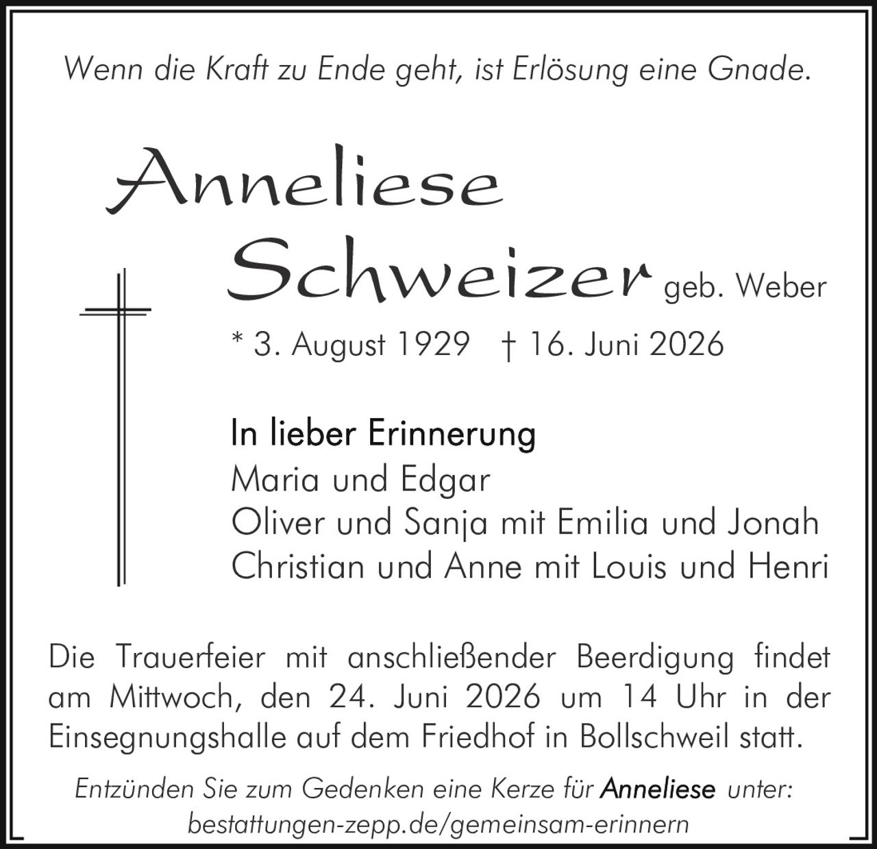 <p><i>Wenn die Kraft zu Ende geht, ist Erlösung eine Gnade.</i></p><p><strong>Anneliese Schweizer</strong> geb. Weber<br/>* 3. August 1929 † 16. Juni 2026</p><p><strong>In lieber Erinnerung</strong><br/>Maria und Edgar<br/>Oliver und Sanja mit Emilia und Jonah<br/>Christian und Anne mit Louis und Henri</p><p>Die Trauerfeier mit anschließender Beerdigung findet am Mittwoch, den 24. Juni 2026 um 14 Uhr in der Einsegnungshalle auf dem Friedhof in Bollschweil statt.</p><p><i>Entzünden Sie zum Gedenken eine Kerze für <strong>Anneliese</strong> unter:<br/>bestattungen-zepp.de/gemeinsam-erinnern</i></p>
