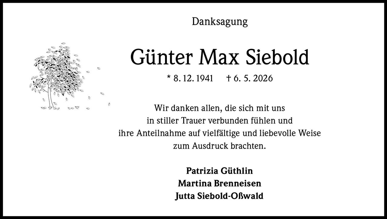 <p><strong>Danksagung</strong></p><p><strong>Günter Max Siebold</strong><br>* 8. 12. 1941     † 6. 5. 2026</p><p>Wir danken allen, die sich mit uns<br>in stiller Trauer verbunden fühlen und<br>ihre Anteilnahme auf vielfältige und liebevolle Weise<br>zum Ausdruck brachten.</p><p><strong>Patrizia Güthlin</strong><br><strong>Martina Brenneisen</strong><br><strong>Jutta Siebold-Oßwald</strong></p>