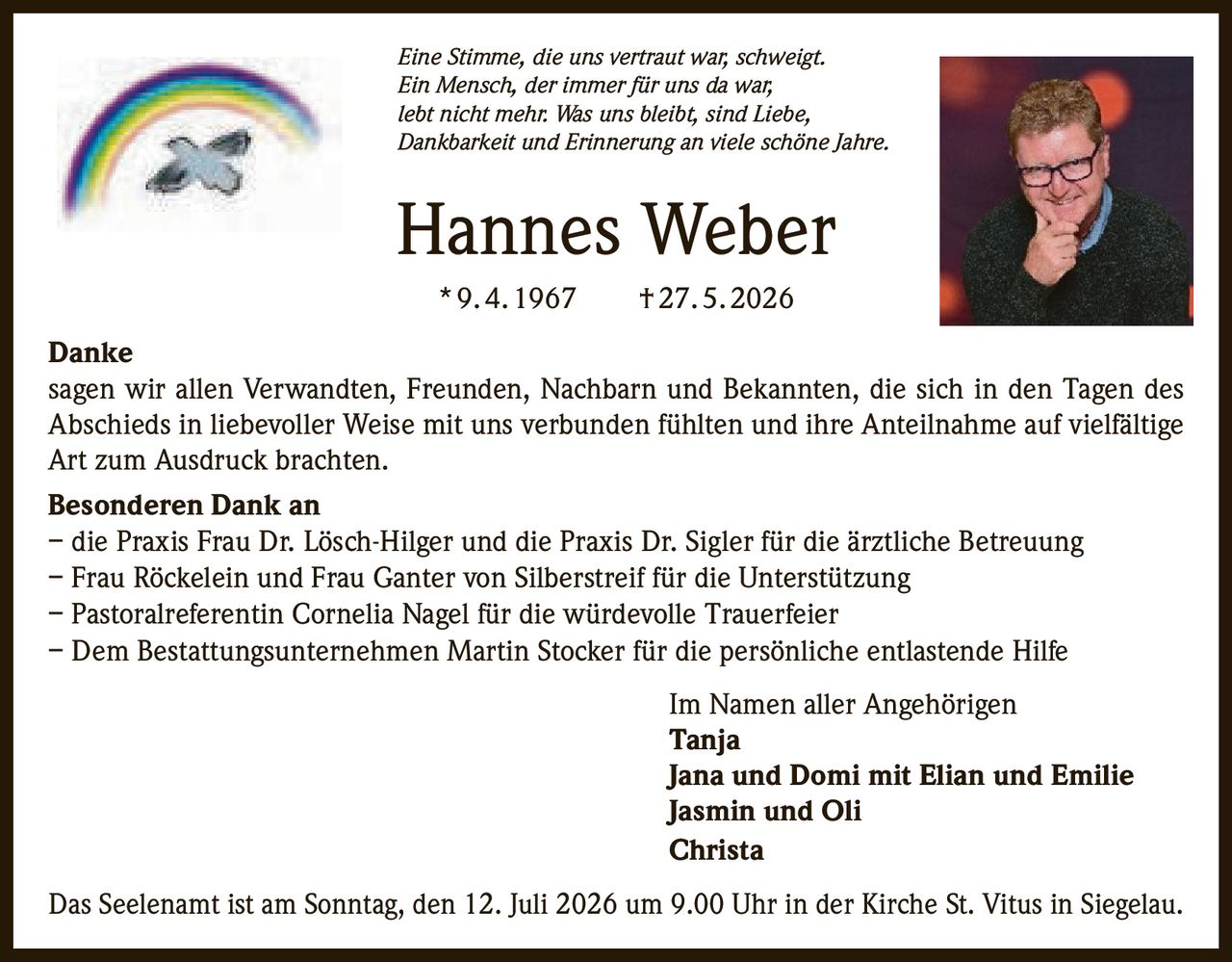 <p><i>Eine Stimme, die uns vertraut war, schweigt. Ein Mensch, der immer für uns da war, lebt nicht mehr. Was uns bleibt, sind Liebe, Dankbarkeit und Erinnerung an viele schöne Jahre.</i></p>

<p><strong>Hannes Weber</strong><br>* 9. 4. 1967 † 27. 5. 2026</p>

<p><strong>Danke</strong><br>sagen wir allen Verwandten, Freunden, Nachbarn und Bekannten, die sich in den Tagen des Abschieds in liebevoller Weise mit uns verbunden fühlten und ihre Anteilnahme auf vielfältige Art zum Ausdruck brachten.</p>

<p><strong>Besonderen Dank an</strong><br>– die Praxis Frau Dr. Lösch-Hilger und die Praxis Dr. Sigler für die ärztliche Betreuung<br>– Frau Röckelein und Frau Ganter von Silberstreif für die Unterstützung<br>– Pastoralreferentin Cornelia Nagel für die würdevolle Trauerfeier<br>– Dem Bestattungsunternehmen Martin Stocker für die persönliche entlastende Hilfe</p>

<p>Im Namen aller Angehörigen<br><strong>Tanja</strong><br><strong>Jana und Domi mit Elian und Emilie</strong><br><strong>Jasmin und Oli</strong><br><strong>Christa</strong></p>

<p>Das Seelenamt ist am Sonntag, den 12. Juli 2026 um 9.00 Uhr in der Kirche St. Vitus in Siegelau.</p>