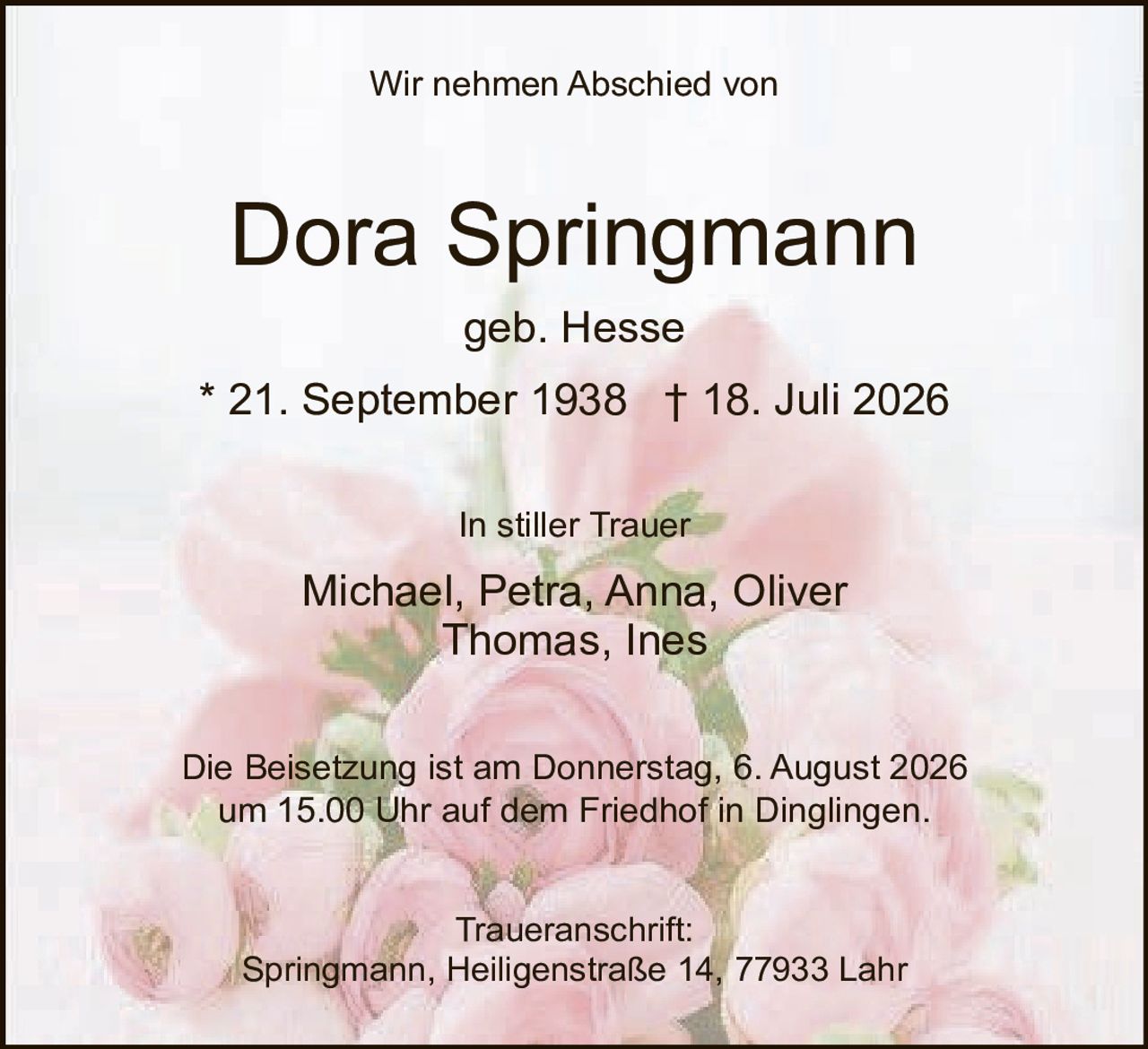 <p><strong>Wir nehmen Abschied von</strong></p>

<p><strong>Dora Springmann</strong></p>

<p><strong>geb. Hesse</strong></p>

<p><strong>* 21. September 1938     † 18. Juli 2026</strong></p>

<p><strong>In stiller Trauer</strong></p>

<p><strong>Michael, Petra, Anna, Oliver<br/>Thomas, Ines</strong></p>

<p><strong>Die Beisetzung ist am Donnerstag, 6. August 2026<br/>um 15.00 Uhr auf dem Friedhof in Dinglingen.</strong></p>

<p><strong>Traueranschrift:<br/>Springmann, Heiligenstraße 14, 77933 Lahr</strong></p>