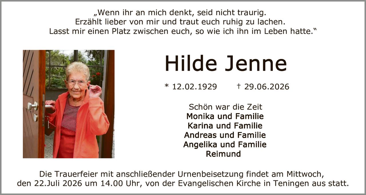 <p>„Wenn ihr an mich denkt, seid nicht traurig. Erzählt lieber von mir und traut euch ruhig zu lachen. Lasst mir einen Platz zwischen euch, so wie ich ihn im Leben hatte."</p>

<p><strong>Hilde Jenne</strong></p>

<p>* 12.02.1929 † 29.06.2026</p>

<p>Schön war die Zeit</p>

<p>Monika und Familie<br/>
Karina und Familie<br/>
Andreas und Familie<br/>
Angelika und Familie<br/>
Reimund</p>

<p>Die Trauerfeier mit anschließender Urnenbeisetzung findet am Mittwoch, den 22.Juli 2026 um 14.00 Uhr, von der Evangelischen Kirche in Teningen aus statt.</p>
