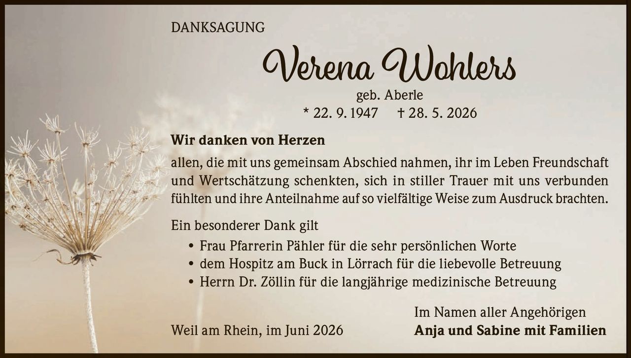 <p><strong>DANKSAGUNG</strong></p><p><strong>Verena Wohlers</strong><br />geb. Aberle<br />* 22. 9. 1947 † 28. 5. 2026</p><p><strong>Wir danken von Herzen</strong><br />allen, die mit uns gemeinsam Abschied nahmen, ihr im Leben Freundschaft und Wertschätzung schenkten, sich in stiller Trauer mit uns verbunden fühlten und ihre Anteilnahme auf so vielfältige Weise zum Ausdruck brachten.</p><p><strong>Ein besonderer Dank gilt</strong></p><ul><li>Frau Pfarrerin Pähler für die sehr persönlichen Worte</li><li>dem Hospitz am Buck in Lörrach für die liebevolle Betreuung</li><li>Herrn Dr. Zöllin für die langjährige medizinische Betreuung</li></ul><p><strong>Im Namen aller Angehörigen</strong><br />Weil am Rhein, im Juni 2026<br /><strong>Anja und Sabine mit Familien</strong></p>