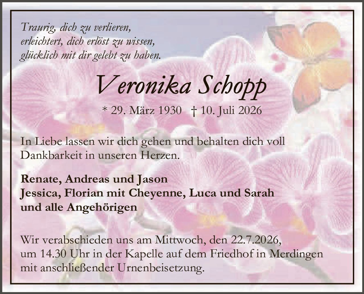 <p><i>Traurig, dich zu verlieren,<br>erleichtert, dich erlöst zu wissen,<br>glücklich mit dir gelebt zu haben.</i></p><p><strong>Veronika Schopp</strong></p><p>* 29. März 1930 † 10. Juli 2026</p><p>In Liebe lassen wir dich gehen und behalten dich voll Dankbarkeit in unseren Herzen.</p><p><strong>Renate, Andreas und Jason<br>Jessica, Florian mit Cheyenne, Luca und Sarah<br>und alle Angehörigen</strong></p><p>Wir verabschieden uns am Mittwoch, den 22.7.2026, um 14.30 Uhr in der Kapelle auf dem Friedhof in Merdingen mit anschließender Urnenbeisetzung.</p>