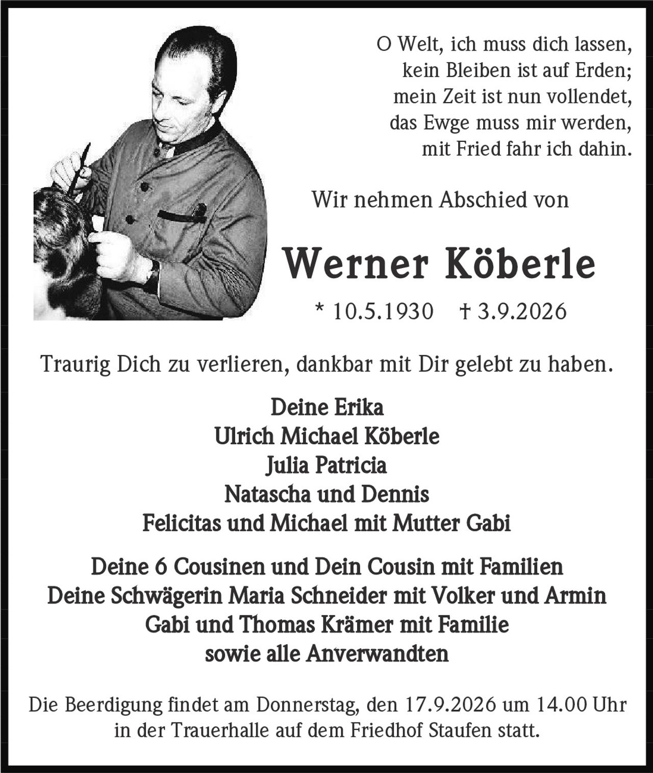 <p>O Welt, ich muss dich lassen,<br>kein Bleiben ist auf Erden;<br>mein Zeit ist nun vollendet,<br>das Ewge muss mir werden,<br>mit Fried fahr ich dahin.</p><p>Wir nehmen Abschied von</p><p><strong>Werner Köberle</strong><br>* 10.5.1930  † 3.9.2026</p><p>Traurig Dich zu verlieren, dankbar mit Dir gelebt zu haben.</p><p><strong>Deine Erika</strong><br>Ulrich Michael Köberle<br>Julia Patricia<br>Natascha und Dennis<br>Felicitas und Michael mit Mutter Gabi<br>Deine 6 Cousinen und Dein Cousin mit Familien<br>Deine Schwägerin Maria Schneider mit Volker und Armin<br>Gabi und Thomas Krämer mit Familie<br>sowie alle Anverwandten</p><p>Die Beerdigung findet am Donnerstag, den 17.9.2026 um 14.00 Uhr in der Trauerhalle auf dem Friedhof Staufen statt.</p>