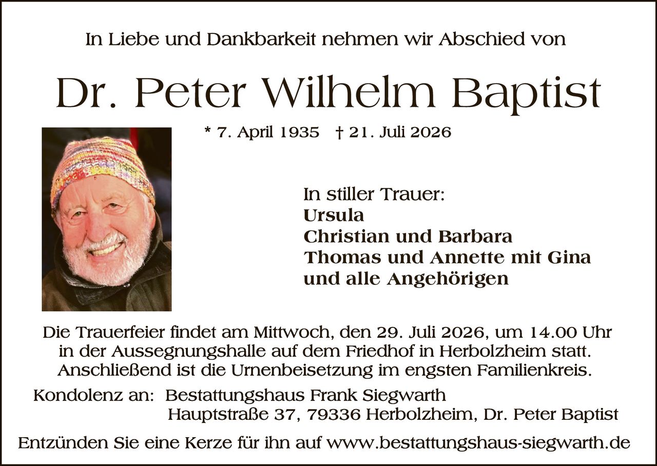 <p>In Liebe und Dankbarkeit nehmen wir Abschied von</p>

<p><strong>Dr. Peter Wilhelm Baptist</strong></p>

<p>* 7. April 1935  † 21. Juli 2026</p>

<p>In stiller Trauer:<br/>
Ursula<br/>
<strong>Christian und Barbara</strong><br/>
<strong>Thomas und Annette mit Gina</strong><br/>
und alle Angehörigen</p>

<p>Die Trauerfeier findet am Mittwoch, den 29. Juli 2026, um 14.00 Uhr in der Aussegnungshalle auf dem Friedhof in Herbolzheim statt. Anschließend ist die Urnenbeisetzung im engsten Familienkreis.</p>

<p><strong>Kondolenz an:</strong> Bestattungshaus Frank Siegwarth<br/>
Hauptstraße 37, 79336 Herbolzheim, Dr. Peter Baptist</p>

<p>Entzünden Sie eine Kerze für ihn auf www.bestattungshaus-siegwarth.de</p>