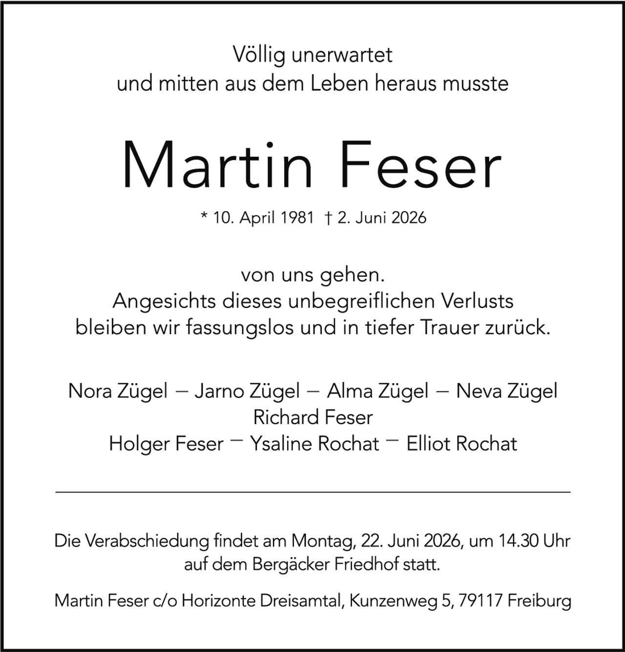 <p><strong>Völlig unerwartet<br/>und mitten aus dem Leben heraus musste</strong></p><p><strong>Martin Feser</strong><br/>* 10. April 1981 † 2. Juni 2026</p><p>von uns gehen.<br/>Angesichts dieses unbegreiflichen Verlustes<br/>bleiben wir fassungslos und in tiefer Trauer zurück.</p><p>Nora Zügel – Jarno Zügel – Alma Zügel – Neva Zügel<br/>Richard Feser<br/>Holger Feser – Ysaline Rochat – Elliot Rochat</p><p>Die Verabschiedung findet am Montag, 22. Juni 2026, um 14.30 Uhr<br/>auf dem Bergäcker Friedhof statt.</p><p>Martin Feser c/o Horizonte Dreisamtal, Kunzenweg 5, 79117 Freiburg</p>