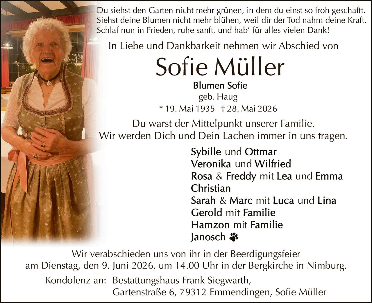 <p>Du siehst den Garten nicht mehr grünen, in dem du einst so froh geschafft. Siehst deine Blumen nicht mehr blühen, weil dir der Tod nahm deine Kraft. Schlaf nun in Frieden, ruhe sanft, und hab' für alles vielen Dank!</p>

<p>In Liebe und Dankbarkeit nehmen wir Abschied von</p>

<p><strong>Sofie Müller</strong></p>

<p>Blumen Sofie<br>geb. Haug<br>* 19. Mai 1935 † 28. Mai 2026</p>

<p>Du warst der Mittelpunkt unserer Familie. Wir werden Dich und Dein Lachen immer in uns tragen.</p>

<p><strong>Sybille</strong> und <strong>Ottmar</strong><br>
<strong>Veronika</strong> und <strong>Wilfried</strong><br>
<strong>Rosa & Freddy</strong> mit <strong>Lea</strong> und <strong>Emma</strong><br>
<strong>Christian</strong><br>
<strong>Sarah & Marc</strong> mit <strong>Luca</strong> und <strong>Lina</strong><br>
<strong>Gerold</strong> mit Familie<br>
<strong>Hamzon</strong> mit Familie<br>
<strong>Janosch</strong> ❧</p>

<p>Wir verabschieden uns von ihr in der Beerdygungsfeier am Dienstag, den 9. Juni 2026, um 14.00 Uhr in der Bergkirche in Nimburg.</p>

<p>Kondolenz an: Bestattungshaus Frank Siegwarth, Gartenstraße 6, 79312 Emmendingen, Sofie Müller</p>