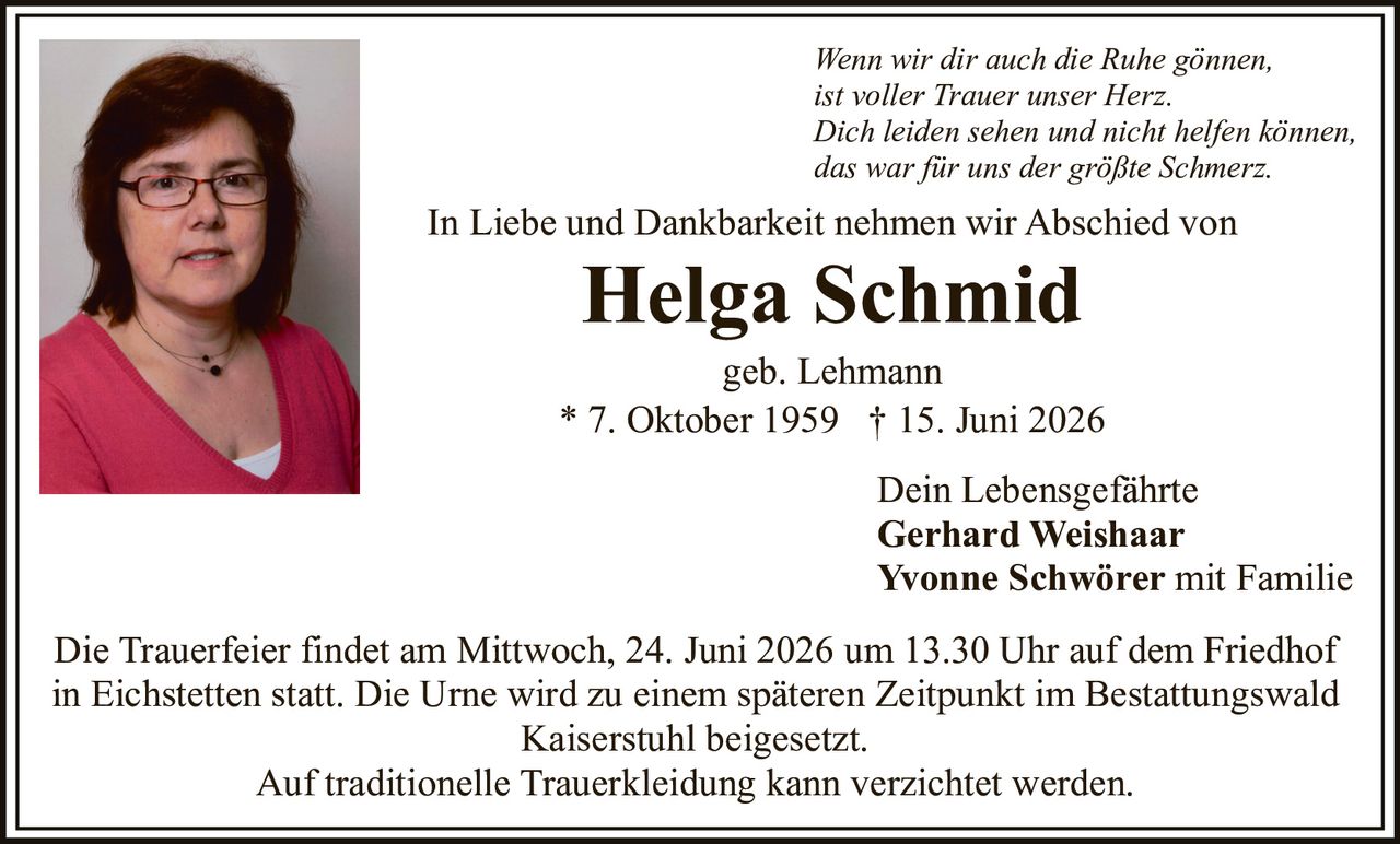 <p>In Liebe und Dankbarkeit nehmen wir Abschied von</p>

<p><strong>Helga Schmid</strong><br/>geb. Lehmann<br/>* 7. Oktober 1959 † 15. Juni 2026</p>

<p><i>Wenn wir dir auch die Ruhe gönnen,<br/>ist voller Trauer unser Herz.<br/>Dich leiden sehen und nicht helfen können,<br/>das war für uns der größte Schmerz.</i></p>

<p>Die Trauerfeier findet am Mittwoch, 24. Juni 2026 um 13.30 Uhr auf dem Friedhof in Eichstetten statt. Die Urne wird zu einem späteren Zeitpunkt im Bestattungswald Kaiserstuhl beigesetzt.</p>

<p>Auf traditionelle Trauerkleidung kann verzichtet werden.</p>

<p>Dein Lebensgefährte<br/><strong>Gerhard Weishaar</strong><br/><strong>Yvonne Schwörer</strong> mit Familie</p>