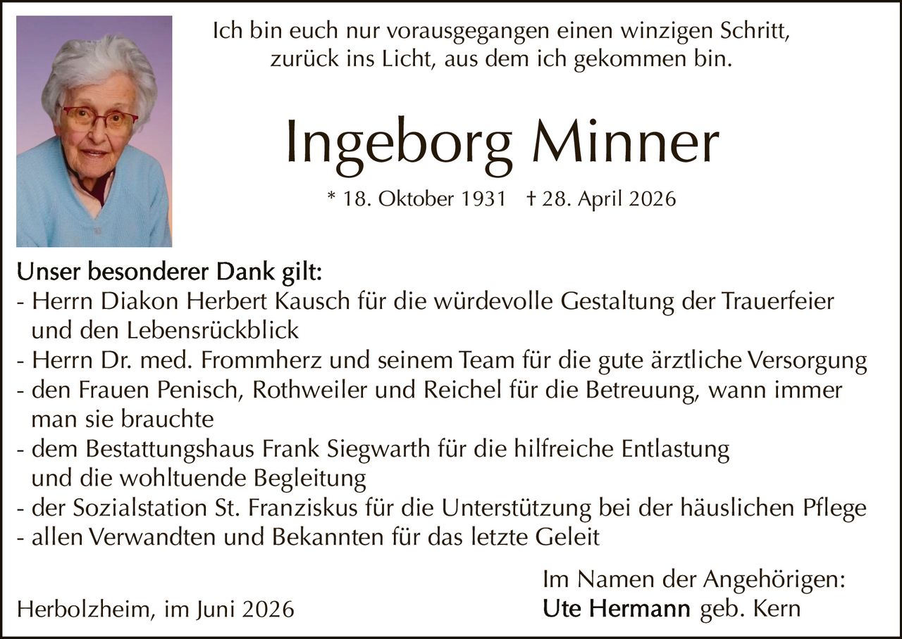 <p><i>Ich bin euch nur vorausgegangen einen winzigen Schritt, zurück ins Licht, aus dem ich gekommen bin.</i></p>

<p><strong>Ingeborg Minner</strong><br>* 18. Oktober 1931 † 28. April 2026</p>

<p><strong>Unser besonderer Dank gilt:</strong></p>

<p>- Herrn Diakon Herbert Kausch für die würdevolle Gestaltung der Trauerfeier und den Lebensrückblick<br>
- Herrn Dr. med. Frommherz und seinem Team für die gute ärztliche Versorgung<br>
- den Frauen Penisch, Rothweiler und Reichel für die Betreuung, wann immer man sie brauchte<br>
- dem Bestattungshaus Frank Siegwarth für die hilfreiche Entlastung und die wohltuende Begleitung<br>
- der Sozialstation St. Franziskus für die Unterstützung bei der häuslichen Pflege<br>
- allen Verwandten und Bekannten für das letzte Geleit</p>

<p>Herbolzheim, im Juni 2026</p>

<p>Im Namen der Angehörigen:<br>
Ute Hermann geb. Kern</p>