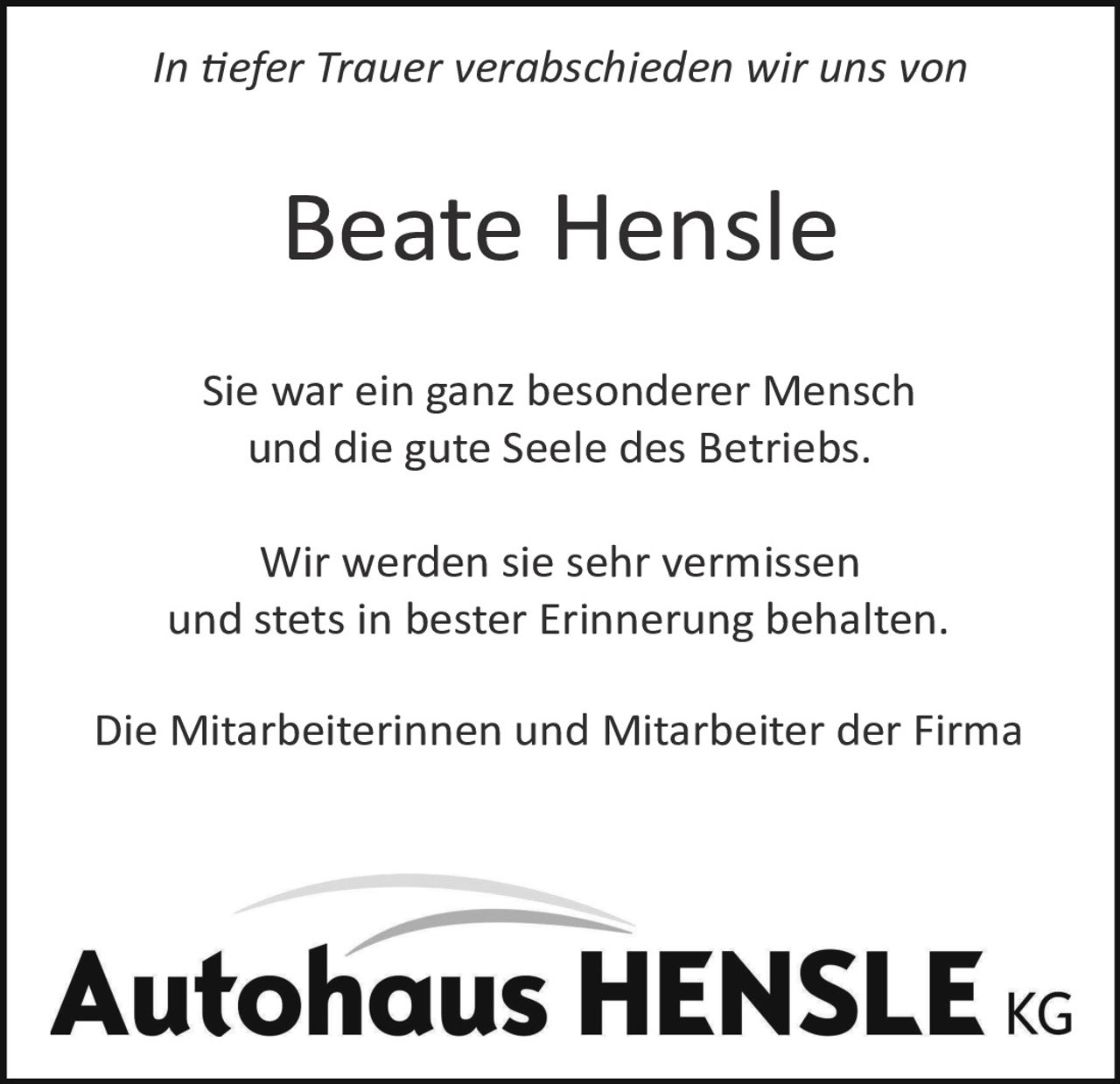 <p><i>In tiefer Trauer verabschieden wir uns von</i></p>
<p><strong>Beate Hensle</strong></p>
<p>Sie war ein ganz besonderer Mensch und die gute Seele des Betriebs.</p>
<p>Wir werden sie sehr vermissen und stets in bester Erinnerung behalten.</p>
<p>Die Mitarbeiterinnen und Mitarbeiter der Firma</p>
<p><strong>Autohaus HENSLE KG</strong></p>