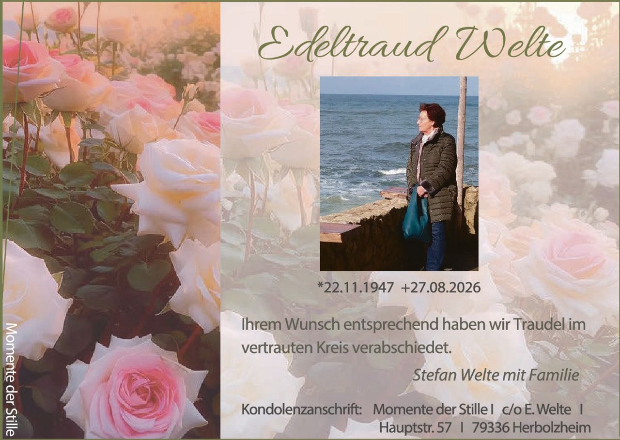 <p><strong>Edeltraud Welte</strong></p>

<p>*22.11.1947 +27.08.2026</p>

<p>Ihrem Wunsch entsprechend haben wir Traudel im vertrauten Kreis verabschiedet.</p>

<p><i>Stefan Welte mit Familie</i></p>

<p>Kondolenzanschrift: Momente der Stille | c/o E. Welte | Hauptstr. 57 | 79336 Herbolzheim</p>