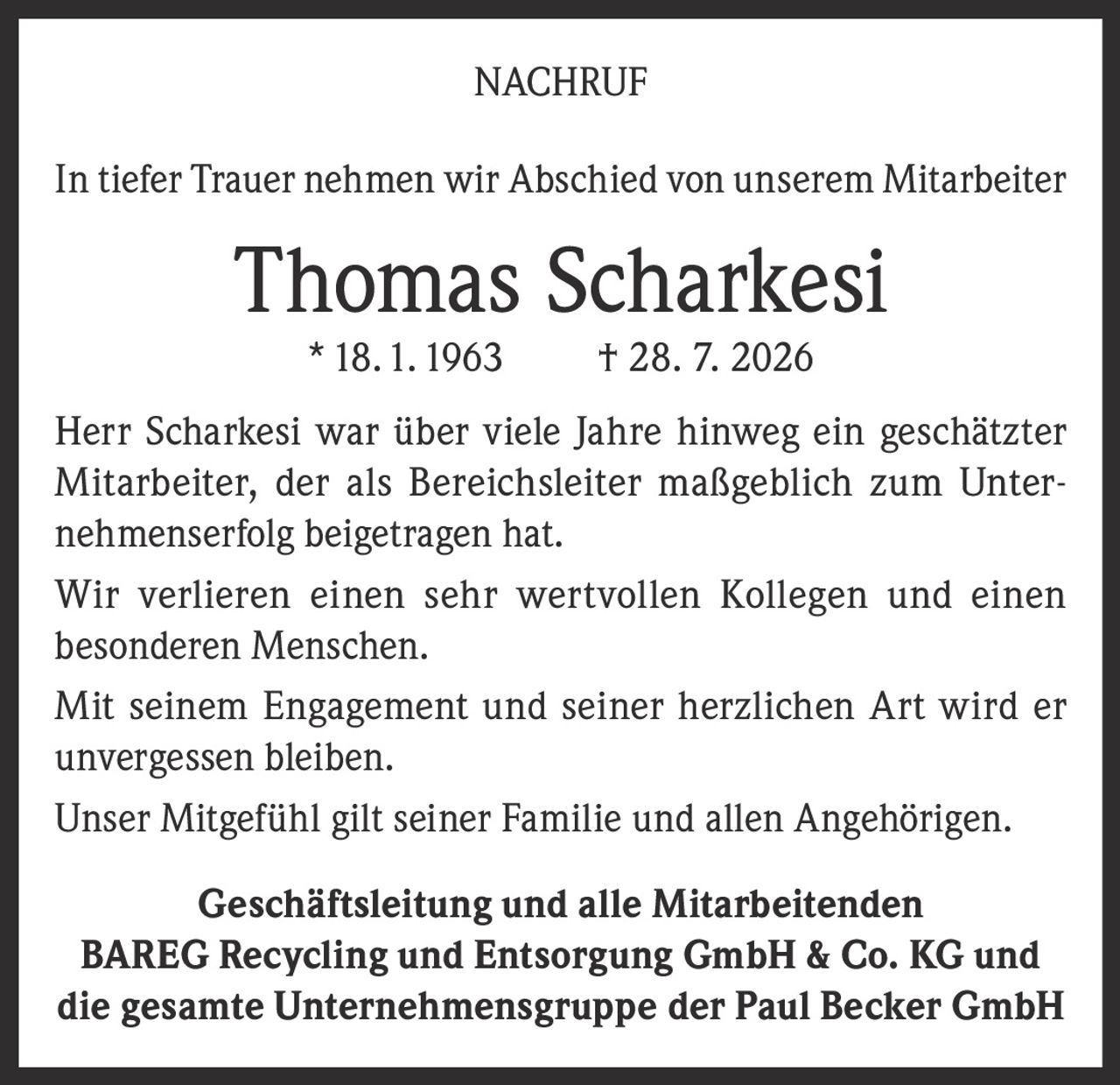 <p><strong>NACHRUF</strong></p>

<p>In tiefer Trauer nehmen wir Abschied von unserem Mitarbeiter</p>

<p><strong>Thomas Scharkesi</strong><br>
* 18.1.1963 &nbsp; † 28.7.2026</p>

<p>Herr Scharkesi war über viele Jahre hinweg ein geschätzter Mitarbeiter, der als Bereichsleiter maßgeblich zum Unternehmenerfolg beigetragen hat.</p>

<p>Wir verlieren einen sehr wertvollen Kollegen und einen besonderen Menschen.</p>

<p>Mit seinem Engagement und seiner herzlichen Art wird er unvergessen bleiben.</p>

<p>Unser Mitgefühl gilt seiner Familie und allen Angehörigen.</p>

<p><strong>Geschäftsleitung und alle Mitarbeitenden</strong><br>
<strong>BAREG Recycling und Entsorgung GmbH & Co. KG und<br>die gesamte Unternehmensgruppe der Paul Becker GmbH</strong></p>