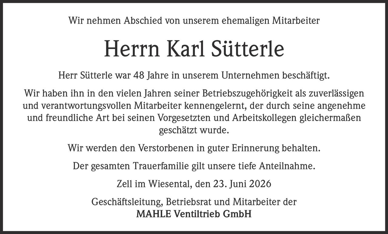 <p>Wir nehmen Abschied von unserem ehemaligen Mitarbeiter</p>

<p><strong>Herrn Karl Sütterle</strong></p>

<p>Herr Sütterle war 48 Jahre in unserem Unternehmen beschäftigt. Wir haben ihn in den vielen Jahren seiner Betriebszugehörigkeit als zuverlässigen und verantwortungsvollen Mitarbeiter kennengelernt, der durch seine angenehme und freundliche Art bei seinen Vorgesetzten und Arbeitskollegen gleichermaßen geschätzt wurde.</p>

<p>Wir werden den Verstorbenen in guter Erinnerung behalten.</p>

<p>Der gesamten Trauerfamilie gilt unsere tiefe Anteilnahme.</p>

<p>Zell im Wiesental, den 23. Juni 2026</p>

<p>Geschäftsleitung, Betriebsrat und Mitarbeiter der<br/>MAHLE Ventiltrieb GmbH</p>