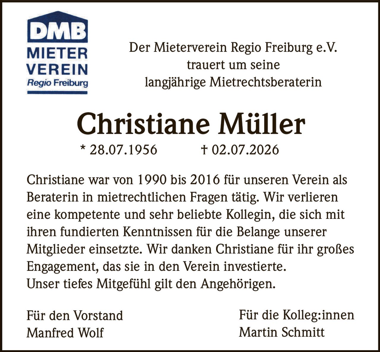 <p>Der Mieterverein Regio Freiburg e.V. trauert um seine langjährige Mietrechtsberaterin</p>

<p><strong>Christiane Müller</strong></p>

<p>* 28.07.1956 † 02.07.2026</p>

<p>Christiane war von 1990 bis 2016 für unseren Verein als Beraterin in mietrechtlichen Fragen tätig. Wir verlieren eine kompetente und sehr beliebte Kollegin, die sich mit ihren fundierten Kenntnissen für die Belange unserer Mitglieder einsetzte. Wir danken Christiane für ihr großes Engagement, das sie in den Verein investierte. Unser tiefes Mitgefühl gilt den Angehörigen.</p>

<p>Für den Vorstand<br>Manfred Wolf</p>

<p>Für die Kolleg:innen<br>Martin Schmitt</p>
