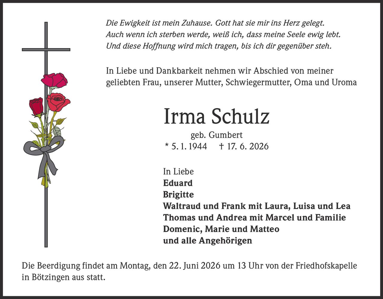 <p><i>Die Ewigkeit ist mein Zuhause. Gott hat sie mir ins Herz gelegt.<br>Auch wenn ich sterben werde, weiß ich, dass meine Seele ewig lebt.<br>Und diese Hoffnung wird mich tragen, bis ich dir gegenüber steh.</i></p>

<p>In Liebe und Dankbarkeit nehmen wir Abschied von meiner geliebten Frau, unserer Mutter, Schwiegermutter, Oma und Uroma</p>

<p><strong>Irma Schulz</strong><br>geb. Gumbert<br>* 5. 1. 1944 † 17. 6. 2026</p>

<p>In Liebe<br><strong>Eduard</strong><br><strong>Brigitte</strong><br><strong>Waltraud und Frank</strong> mit Laura, Luisa und Lea<br><strong>Thomas und Andrea</strong> mit Marcel und Familie<br><strong>Domenic, Marie und Matteo</strong><br>und alle Angehörigen</p>

<p>Die Beerdigung findet am Montag, den 22. Juni 2026 um 13 Uhr von der Friedhofskapelle in Bötzingen aus statt.</p>