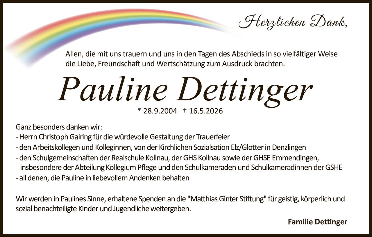 <p><strong>Pauline Dettinger</strong></p>
<p>* 28.9.2004 † 16.5.2026</p>
<p><i>Herzlichen Dank.</i></p>
<p>Allen, die mit uns trauern und uns in den Tagen des Abschieds in so vielfältiger Weise die Liebe, Freundschaft und Wertschätzung zum Ausdruck brachten.</p>
<p>Ganz besonders danken wir:</p>
<p>- Herrn Christoph Gairing für die würdevolle Gestaltung der Trauerfeier<br>
- den Arbeitskollegen und Kolleginnen, von der Kirchlichen Sozialsation Elz/Glotter in Denzlingen<br>
- den Schulgemeinschaften der Realschule Kollnau, der GHS Kollnau sowie der GHSE Emmendingen, insbesondere der Abteilung Kollegium Pflege und den Schulkameraden und Schulkameradinnen der GSHE<br>
- all denen, die Pauline in liebevollem Andenken behalten</p>
<p>Wir werden in Paulines Sinne, erhaltene Spenden an die "Matthias Ginter Stiftung" für geistig, körperlich und sozial benachteiligte Kinder und Jugendliche weitergeben.</p>
<p>Familie Dettinger</p>
