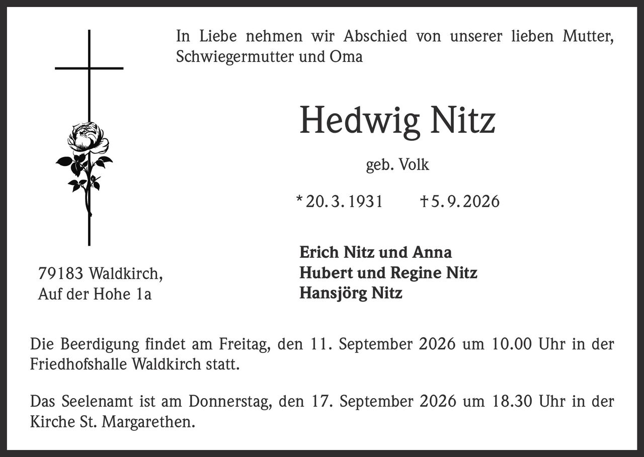 <p>In Liebe nehmen wir Abschied von unserer lieben Mutter, Schwiegermutter und Oma</p>

<p><strong>Hedwig Nitz</strong><br>geb. Volk<br>* 20. 3. 1931 † 5. 9. 2026</p>

<p><strong>Erich Nitz und Anna</strong><br><strong>Hubert und Regine Nitz</strong><br><strong>Hansjörg Nitz</strong></p>

<p>Die Beerdigung findet am Freitag, den 11. September 2026 um 10.00 Uhr in der Friedhofshalle Waldkirch statt.</p>

<p>Das Seelenamt ist am Donnerstag, den 17. September 2026 um 18.30 Uhr in der Kirche St. Margarethen.</p>

<p>79183 Waldkirch, Auf der Hohe 1a</p>