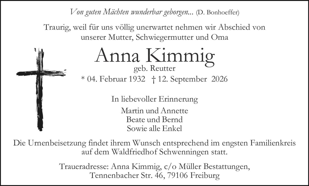 <p><i>Von guten Mächten wunderbar geborgen...</i> (D. Bonhoeffer)</p>

<p>Traurig, weil für uns völlig unerwartet nehmen wir Abschied von<br/>unserer Mutter, Schwiegermutter und Oma</p>

<p><strong>Anna Kimmig</strong><br/>geb. Reutter<br/>* 04. Februar 1932 † 12. September 2026</p>

<p>In liebevoller Erinnerung<br/>Martin und Annette<br/>Beate und Bernd<br/>Sowie alle Enkel</p>

<p>Die Urnenbeisetzung findet ihrem Wunsch entsprechend im engsten Familienkreis auf dem Waldfriedhof Schwenningen statt.</p>

<p>Traueradresse: Anna Kimmig, c/o Müller Bestattungen,<br/>Tennenbacher Str. 46, 79106 Freiburg</p>