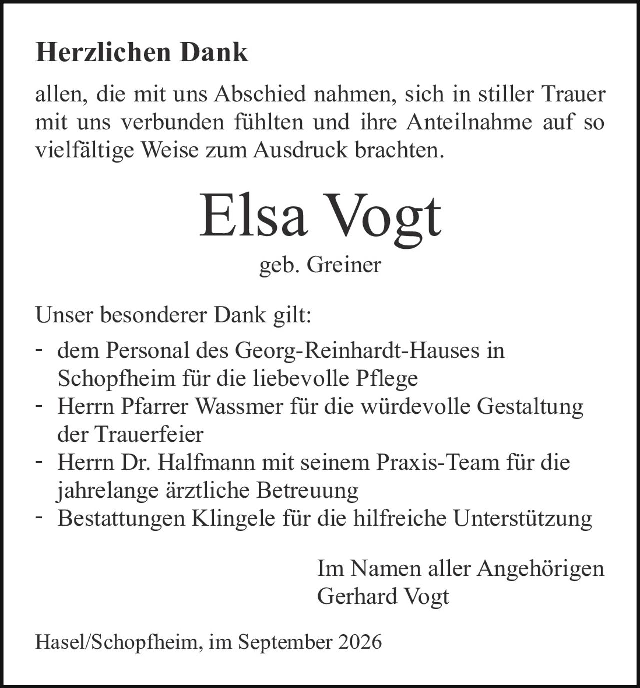 <p><strong>Herzlichen Dank</strong></p>

<p>allen, die mit uns Abschied nahmen, sich in stiller Trauer mit uns verbunden fühlten und ihre Anteilnahme auf so vielfältige Weise zum Ausdruck brachten.</p>

<p><strong>Elsa Vogt</strong><br>geb. Greiner</p>

<p>Unser besonderer Dank gilt:</p>

<p>- dem Personal des Georg-Reinhardt-Hauses in Schopfheim für die liebevolle Pflege<br>
- Herrn Pfarrer Wassmer für die würdevolle Gestaltung der Trauerfeier<br>
- Herrn Dr. Halfmann mit seinem Praxis-Team für die jahrelange ärztliche Betreuung<br>
- Bestattungen Klingele für die hilfreiche Unterstützung</p>

<p>Im Namen aller Angehörigen<br>Gerhard Vogt</p>

<p>Hasel/Schopfheim, im September 2026</p>