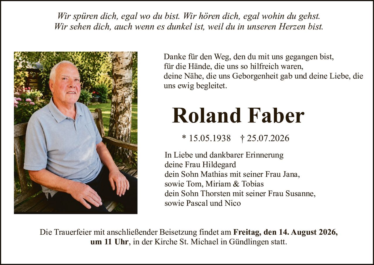 <p><i>Wir spüren dich, egal wo du bist. Wir hören dich, egal wohin du gehst.<br>Wir sehen dich, auch wenn es dunkel ist, weil du in unseren Herzen bist.</i></p><p>Danke für den Weg, den du mit uns gegangen bist,<br>für die Hände, die uns so hilfreich waren,<br>deine Nähe, die uns Geborgenheit gab und deine Liebe, die<br>uns ewig begleitet.</p><p><strong>Roland Faber</strong></p><p>* 15.05.1938 † 25.07.2026</p><p>In Liebe und dankbarer Erinnerung<br>deine Frau Hildegard<br>dein Sohn Mathias mit seiner Frau Jana,<br>sowie Tom, Miriam & Tobias<br>dein Sohn Thorsten mit seiner Frau Susanne,<br>sowie Pascal und Nico</p><p>Die Trauerfeier mit anschließender Beisetzung findet am <strong>Freitag, den 14. August 2026,<br>um 11 Uhr</strong>, in der Kirche St. Michael in Gündlingen statt.</p>