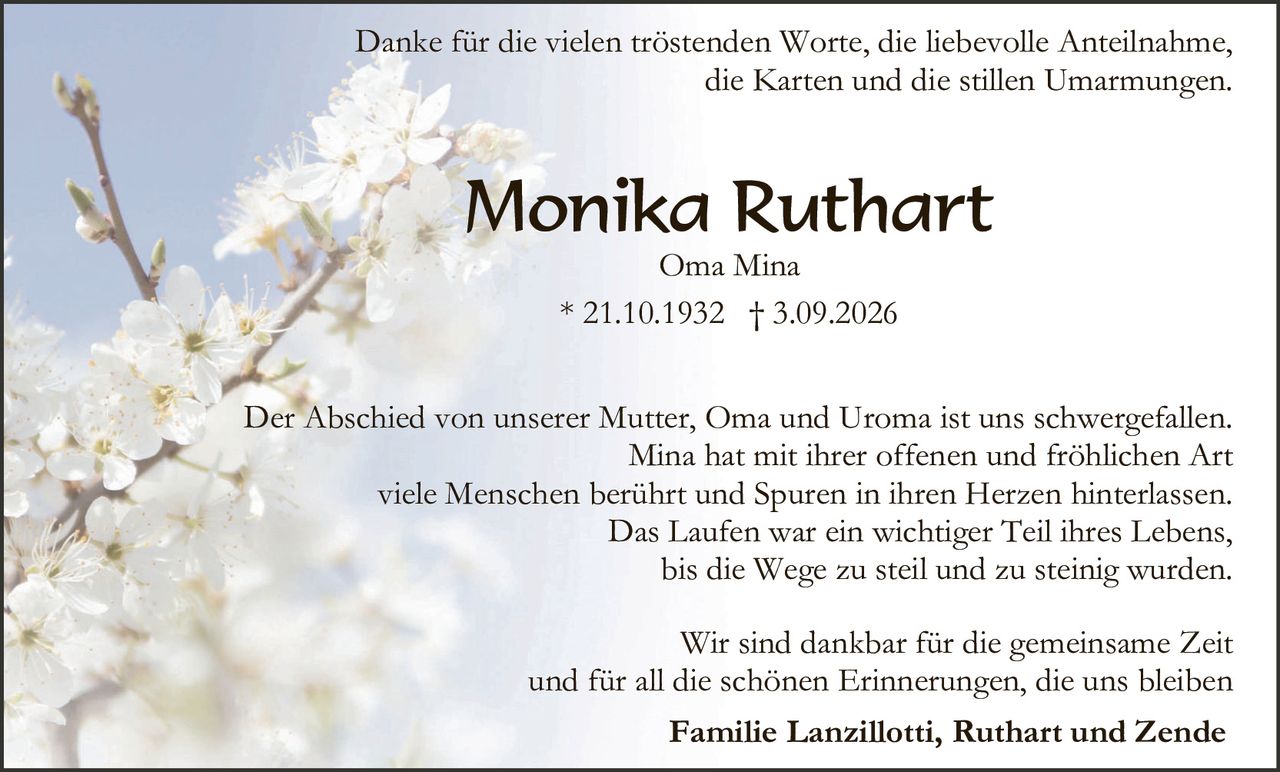 <p>Danke für die vielen tröstenden Worte, die liebevolle Anteilnahme, die Karten und die stillen Umarmungen.</p>

<p><strong>Monika Ruthart</strong></p>
<p>Oma Mina</p>
<p>* 21.10.1932 † 3.09.2026</p>

<p>Der Abschied von unserer Mutter, Oma und Uroma ist uns schwergefallen. Mina hat mit ihrer offenen und fröhlichen Art viele Menschen berührt und Spuren in ihren Herzen hinterlassen. Das Laufen war ein wichtiger Teil ihres Lebens, bis die Wege zu steil und zu steinig wurden.</p>

<p>Wir sind dankbar für die gemeinsame Zeit und für all die schönen Erinnerungen, die uns bleiben</p>

<p><strong>Familie Lanzillotti, Ruthart und Zende</strong></p>