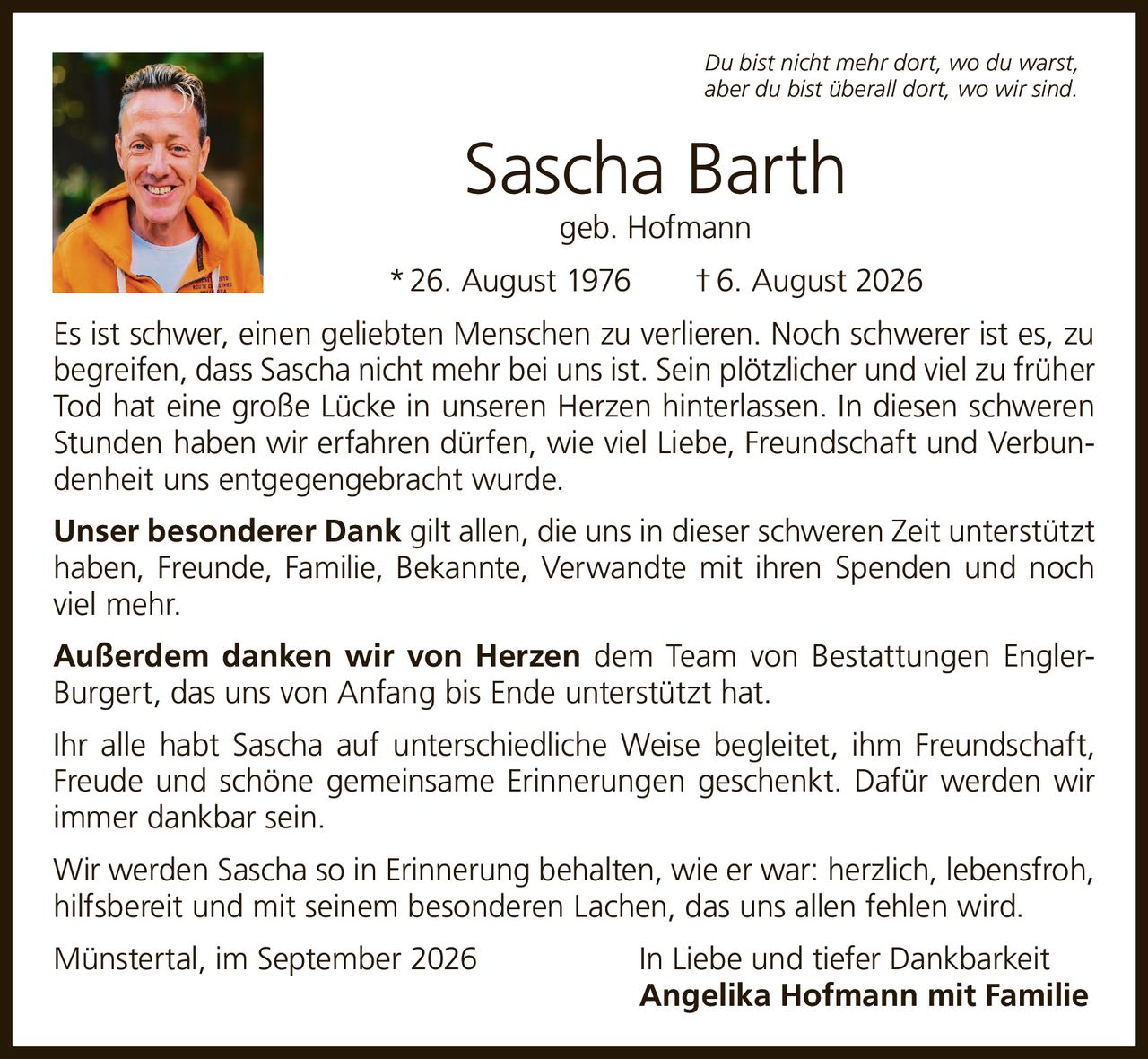 <p><i>Du bist nicht mehr dort, wo du warst, aber du bist überall dort, wo wir sind.</i></p>

<p><strong>Sascha Barth</strong><br>geb. Hofmann<br>* 26. August 1976 † 6. August 2026</p>

<p>Es ist schwer, einen geliebten Menschen zu verlieren. Noch schwerer ist es, zu begreifen, dass Sascha nicht mehr bei uns ist. Sein plötzlicher und viel zu früher Tod hat eine große Lücke in unseren Herzen hinterlassen. In diesen schweren Stunden haben wir erfahren dürfen, wie viel Liebe, Freundschaft und Verbundenheit uns entgegengebracht wurde.</p>

<p><strong>Unser besonderer Dank</strong> gilt allen, die uns in dieser schweren Zeit unterstützt haben, Freunde, Familie, Bekannte, Verwandte mit ihren Spenden und noch viel mehr.</p>

<p><strong>Außerdem danken wir von Herzen</strong> dem Team von Bestattungen Engler-Burgert, das uns von Anfang bis Ende unterstützt hat.</p>

<p>Ihr alle habt Sascha auf unterschiedliche Weise begleitet, ihm Freundschaft, Freude und schöne gemeinsame Erinnerungen geschenkt. Dafür werden wir immer dankbar sein.</p>

<p>Wir werden Sascha so in Erinnerung behalten, wie er war: herzlich, lebensfroh, hilfsbereit und mit seinem besonderen Lachen, das uns allen fehlen wird.</p>

<p>Münstertal, im September 2026&nbsp;&nbsp;&nbsp;&nbsp;&nbsp;&nbsp;&nbsp;&nbsp;&nbsp;&nbsp;&nbsp;&nbsp;&nbsp;&nbsp;&nbsp;&nbsp;&nbsp;&nbsp;&nbsp;&nbsp;&nbsp;&nbsp;&nbsp;&nbsp;In Liebe und tiefer Dankbarkeit<br><strong>Angelika Hofmann mit Familie</strong></p>
