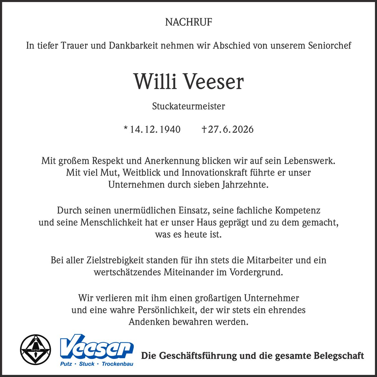 <p><strong>NACHRUF</strong></p>

<p>In tiefer Trauer und Dankbarkeit nehmen wir Abschied von unserem Seniorchef</p>

<p><strong>Willi Veeser</strong></p>

<p>Stuckateurmeister</p>

<p>* 14. 12. 1940 † 27. 6. 2026</p>

<p>Mit großem Respekt und Anerkennung blicken wir auf sein Lebenswerk. Mit viel Mut, Weitblick und Innovationskraft führte er unser Unternehmen durch sieben Jahrzehnte.</p>

<p>Durch seinen unermüdlichen Einsatz, seine fachliche Kompetenz und seine Menschlichkeit hat er unser Haus geprägt und zu dem gemacht, was es heute ist.</p>

<p>Bei aller Zielstrebigkeit standen für ihn stets die Mitarbeiter und ein wertschätzendes Miteinander im Vordergrund.</p>

<p>Wir verlieren mit ihm einen großartigen Unternehmer und eine wahre Persönlichkeit, der wir stets ein ehrendes Andenken bewahren werden.</p>

<p>Die Geschäftsführung und die gesamte Belegschaft</p>