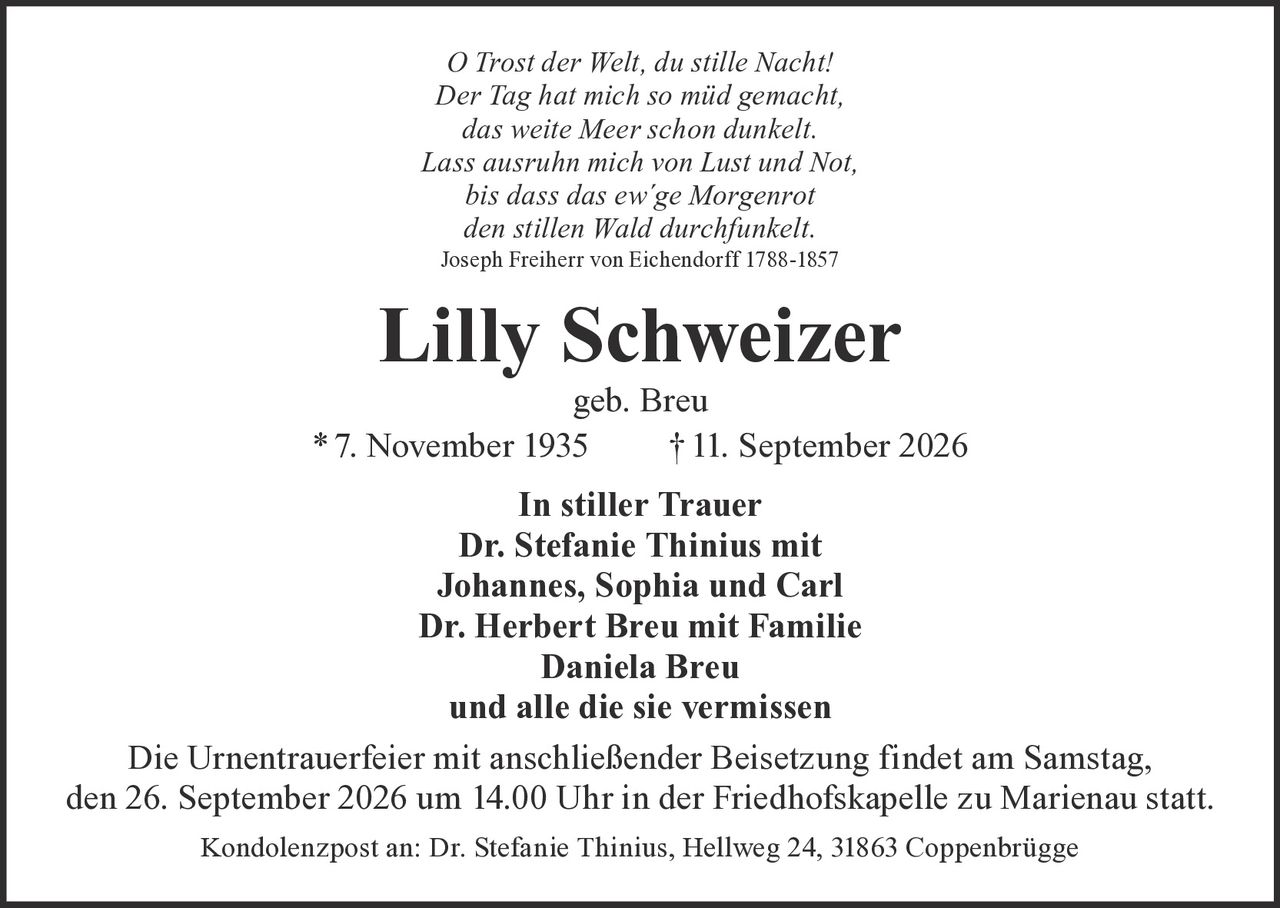 <p><i>O Trost der Welt, du stille Nacht!<br>Der Tag hat mich so müd gemacht,<br>das weite Meer schon dunkelt.<br>Lass ausruhn mich von Lust und Not,<br>bis dass das ew´ge Morgenrot<br>den stillen Wald durchfunkelt.</i><br>Joseph Freiherr von Eichendorff 1788-1857</p><p><strong>Lilly Schweizer</strong><br>geb. Breu<br>* 7. November 1935 † 11. September 2026</p><p><strong>In stiller Trauer</strong><br>Dr. Stefanie Thinius mit<br>Johannes, Sophia und Carl<br>Dr. Herbert Breu mit Familie<br>Daniela Breu<br>und alle die sie vermissen</p><p>Die Urnentrauerfeier mit anschließender Beisetzung findet am Samstag, den 26. September 2026 um 14.00 Uhr in der Friedhofskapelle zu Marienau statt.</p><p>Kondolenzpost an: Dr. Stefanie Thinius, Hellweg 24, 31863 Coppenbrügge</p>