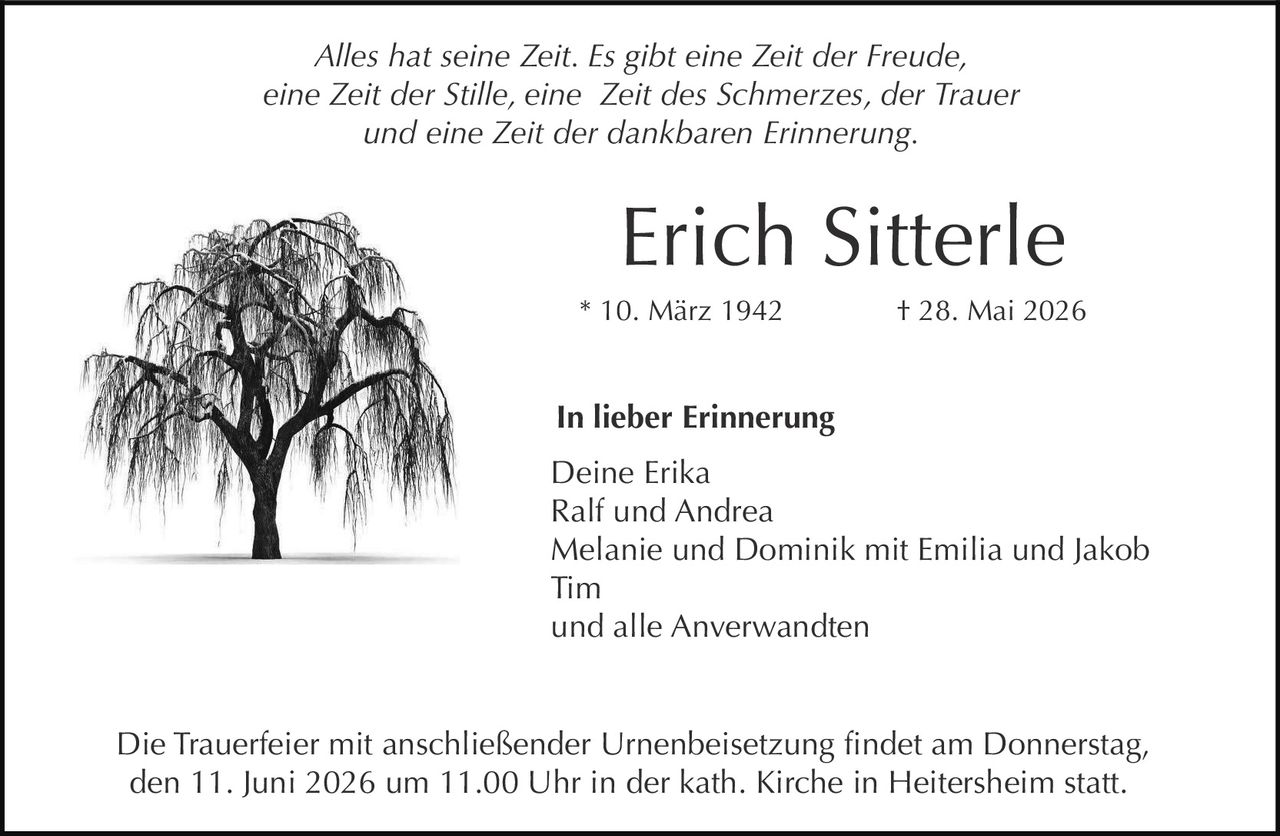 <p><i>Alles hat seine Zeit. Es gibt eine Zeit der Freude, eine Zeit der Stille, eine Zeit des Schmerzes, der Trauer und eine Zeit der dankbaren Erinnerung.</i></p><p><strong>Erich Sitterle</strong><br>* 10. März 1942 † 28. Mai 2026</p><p><strong>In lieber Erinnerung</strong></p><p>Deine Erika<br>Ralf und Andrea<br>Melanie und Dominik mit Emilia und Jakob<br>Tim<br>und alle Anverwandten</p><p>Die Trauerfeier mit anschließender Urnenbeisetzung findet am Donnerstag, den 11. Juni 2026 um 11.00 Uhr in der kath. Kirche in Heitersheim statt.</p>