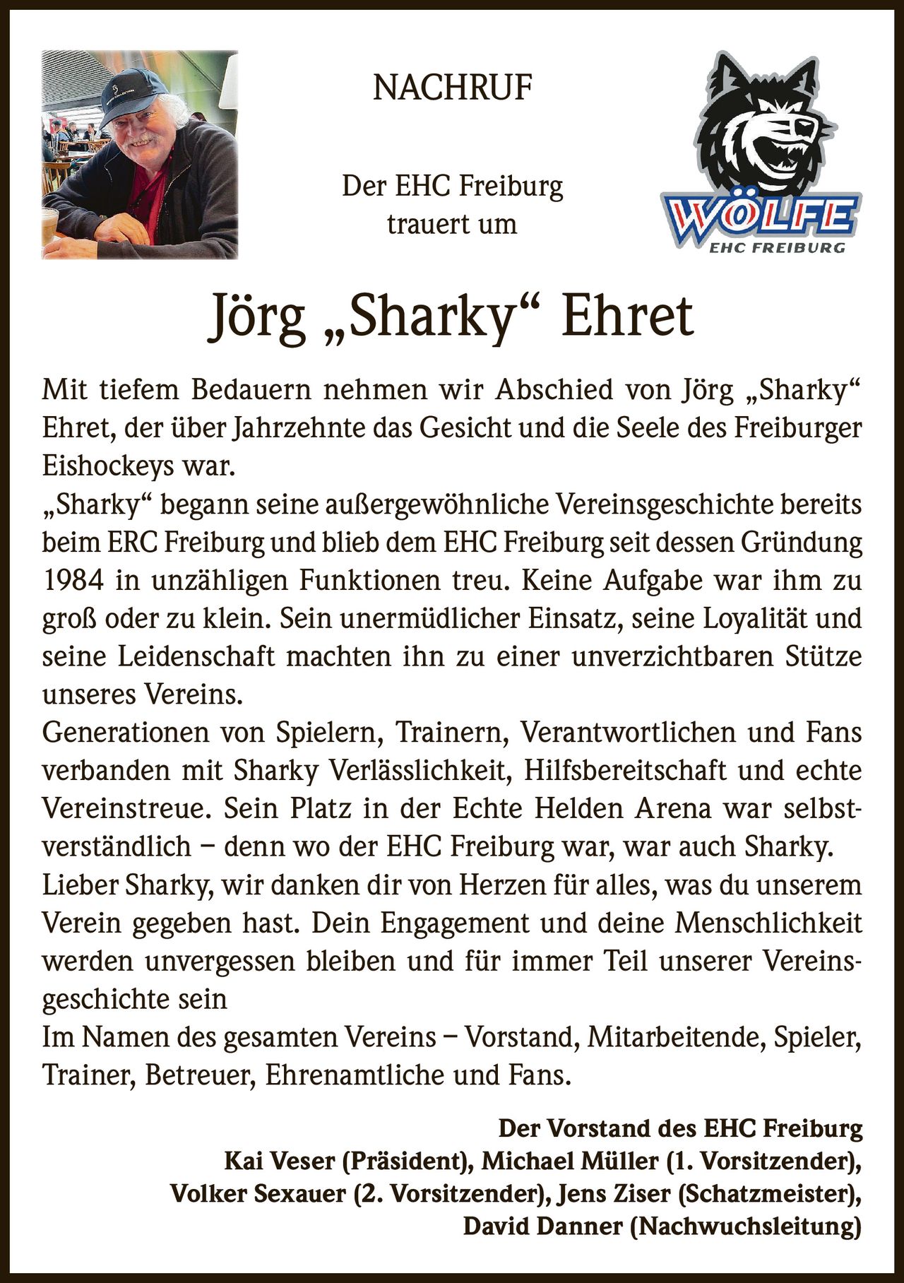 <p><strong>NACHRUF</strong></p>
<p>Der EHC Freiburg trauert um</p>
<p><strong>Jörg „Sharky" Ehret</strong></p>
<p>Mit tiefem Bedauern nehmen wir Abschied von Jörg „Sharky" Ehret, der über Jahrzehnte das Gesicht und die Seele des Freiburger Eishockeys war.</p>
<p>„Sharky" begann seine außergewöhnliche Vereinsgeschichte bereits beim ERC Freiburg und blieb dem EHC Freiburg seit dessen Gründung 1984 in unzähligen Funktionen treu. Keine Aufgabe war ihm zu groß oder zu klein. Sein unermüdlicher Einsatz, seine Loyalität und seine Leidenschaft machten ihn zu einer unverzichtbaren Stütze unseres Vereins.</p>
<p>Generationen von Spielern, Trainern, Verantwortlichen und Fans verbanden mit Sharky Verlässlichkeit, Hilfsbereitschaft und echte Vereinstreue. Sein Platz in der Echte Helden Arena war selbstverständlich – denn wo der EHC Freiburg war, war auch Sharky.</p>
<p>Lieber Sharky, wir danken dir von Herzen für alles, was du unserem Verein gegeben hast. Dein Engagement und deine Menschlichkeit werden unvergessen bleiben und für immer Teil unserer Vereinsgeschichte sein</p>
<p>Im Namen des gesamten Vereins – Vorstand, Mitarbeitende, Spieler, Trainer, Betreuer, Ehrenamtliche und Fans.</p>
<p><strong>Der Vorstand des EHC Freiburg</strong><br>
Kai Veser (Präsident), Michael Müller (1. Vorsitzender), Volker Sexauer (2. Vorsitzender), Jens Ziser (Schatzmeister), David Danner (Nachwuchsleitung)</p>