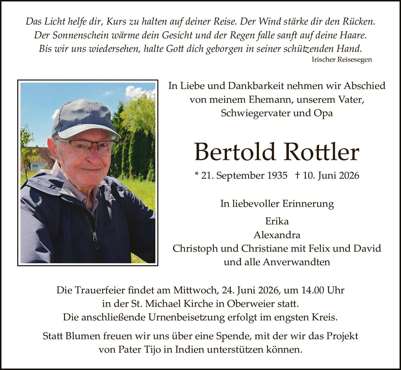 <p><i>Das Licht helfe dir, Kurs zu halten auf deiner Reise. Der Wind stärke dir den Rücken. Der Sonnenschein wärme dein Gesicht und der Regen falle sanft auf deine Haare. Bis wir uns wiedersehen, halte Gott dich geborgen in seiner schützenden Hand.</i></p>
<p style="text-align: right;"><i>Irischer Reisesegen</i></p>

<p>In Liebe und Dankbarkeit nehmen wir Abschied von meinem Ehemann, unserem Vater, Schwiegervater und Opa</p>

<p><strong>Bertold Rottler</strong></p>

<p>* 21. September 1935  † 10. Juni 2026</p>

<p>In liebevoller Erinnerung<br/>
Erika<br/>
Alexandra<br/>
Christoph und Christiane mit Felix und David<br/>
und alle Anverwandten</p>

<p>Die Trauerfeier findet am Mittwoch, 24. Juni 2026, um 14.00 Uhr in der St. Michael Kirche in Oberweier statt. Die anschließende Urnenbeisetzung erfolgt im engsten Kreis.</p>

<p>Statt Blumen freuen wir uns über eine Spende, mit der wir das Projekt von Pater Tijo in Indien unterstützen können.</p>