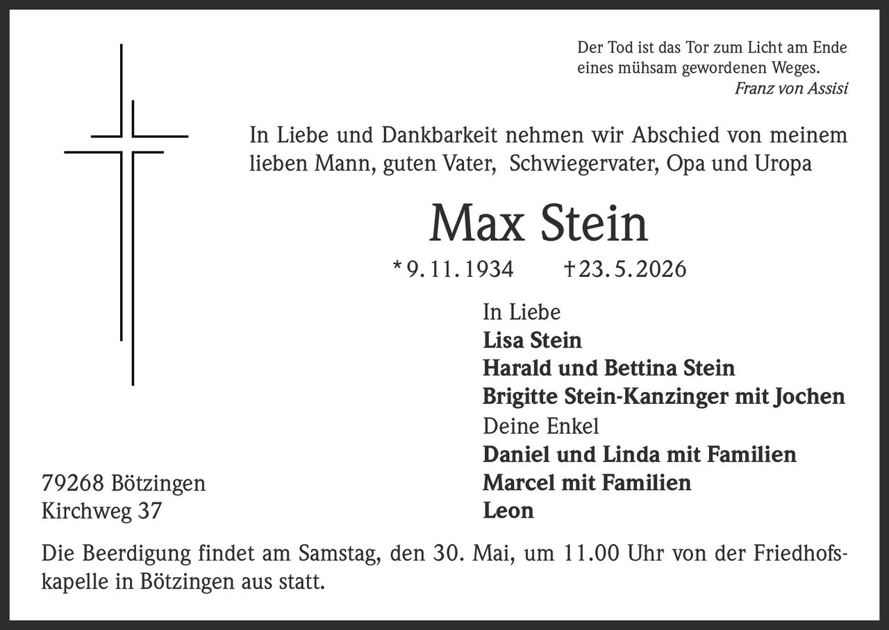 <p>Der Tod ist das Tor zum Licht am Ende<br>eines mühsam gewordenen Weges.<br><em>Franz von Assisi</em></p><p>In Liebe und Dankbarkeit nehmen wir Abschied von meinem<br>lieben Mann, guten Vater, Schwiegervater, Opa und Uropa</p><p><strong>Max Stein</strong><br>* 9. 11. 1934 † 23. 5. 2026</p><p>In Liebe<br>Lisa Stein<br>Harald und Bettina Stein<br>Brigitte Stein-Kanzinger mit Jochen<br>Deine Enkel<br>Daniel und Linda mit Familien<br>Marcel mit Familien<br>Leon</p><p>79268 Bötzingen<br>Kirchweg 37</p><p>Die Beerdigung findet am Samstag, den 30. Mai, um 11.00 Uhr von der Friedhofskapelle in Bötzingen aus statt.</p>
