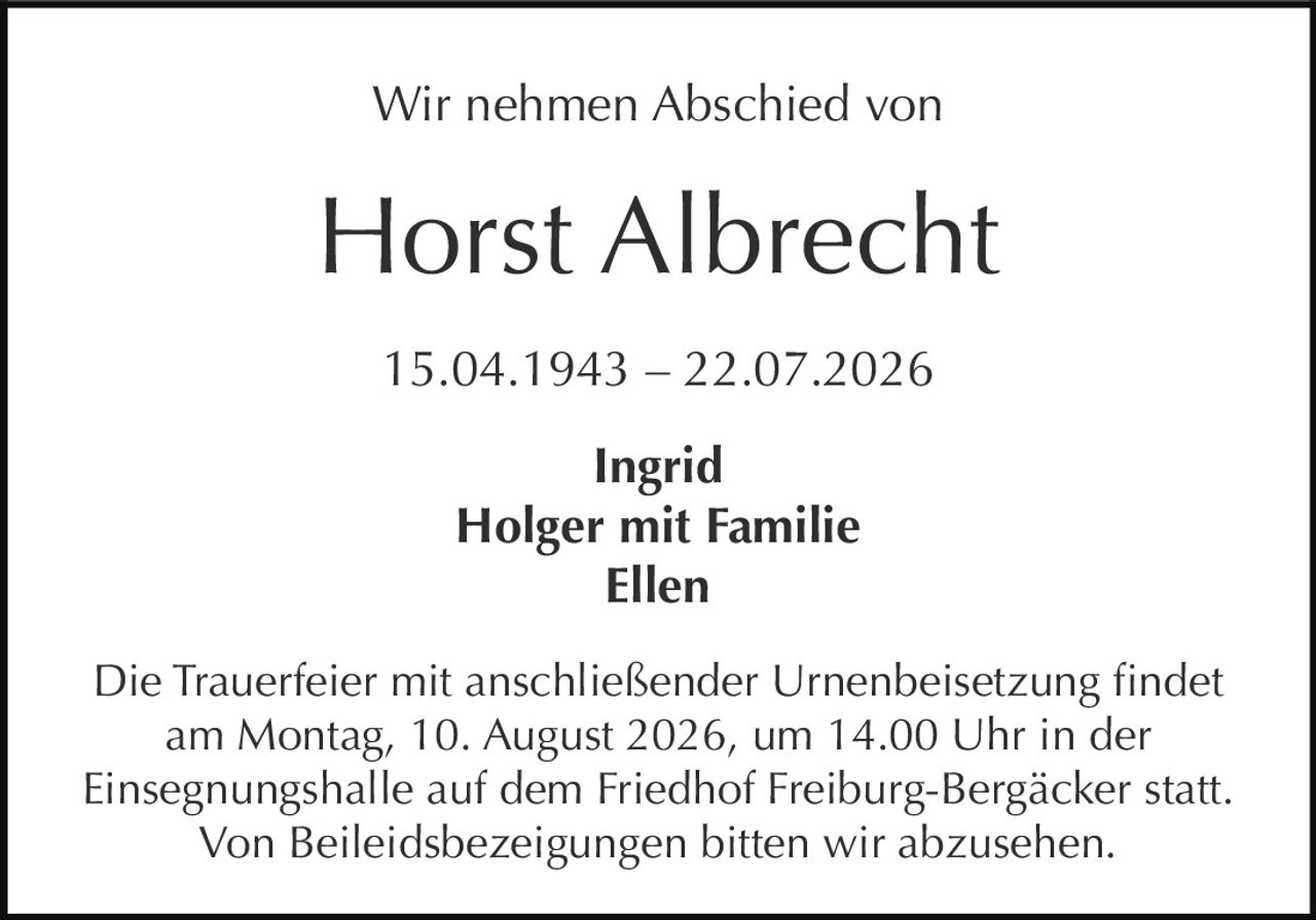 <p>Wir nehmen Abschied von</p>

<p><strong>Horst Albrecht</strong></p>

<p>15.04.1943 – 22.07.2026</p>

<p><strong>Ingrid</strong><br>
<strong>Holger mit Familie</strong><br>
<strong>Ellen</strong></p>

<p>Die Trauerfeier mit anschließender Urnenbeisetzung findet am Montag, 10. August 2026, um 14.00 Uhr in der Einsegnungshalle auf dem Friedhof Freiburg-Bergäcker statt.</p>

<p>Von Beileidsbezeigungen bitten wir abzusehen.</p>