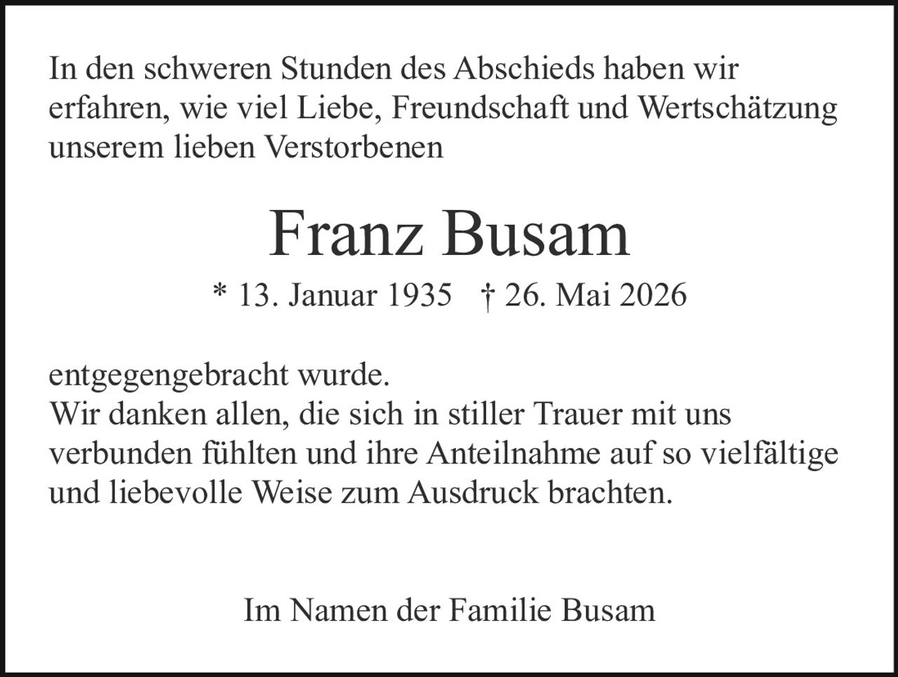 <p>Im Namen der Familie Busam</p>

<p>Franz Busam * 13. Januar 1935 † 26. Mai 2026</p>

<p>In den schweren Stunden des Abschieds haben wir erfahren, wie viel Liebe, Freundschaft und Wertschätzung unserem lieben Verstorbenen entgegengebracht wurde.</p>

<p>Wir danken allen, die sich in stiller Trauer mit uns verbunden fühlten und ihre Anteilnahme auf so vielfältige und liebevolle Weise zum Ausdruck brachten.</p>

<p>Im Namen der Familie Busam</p>