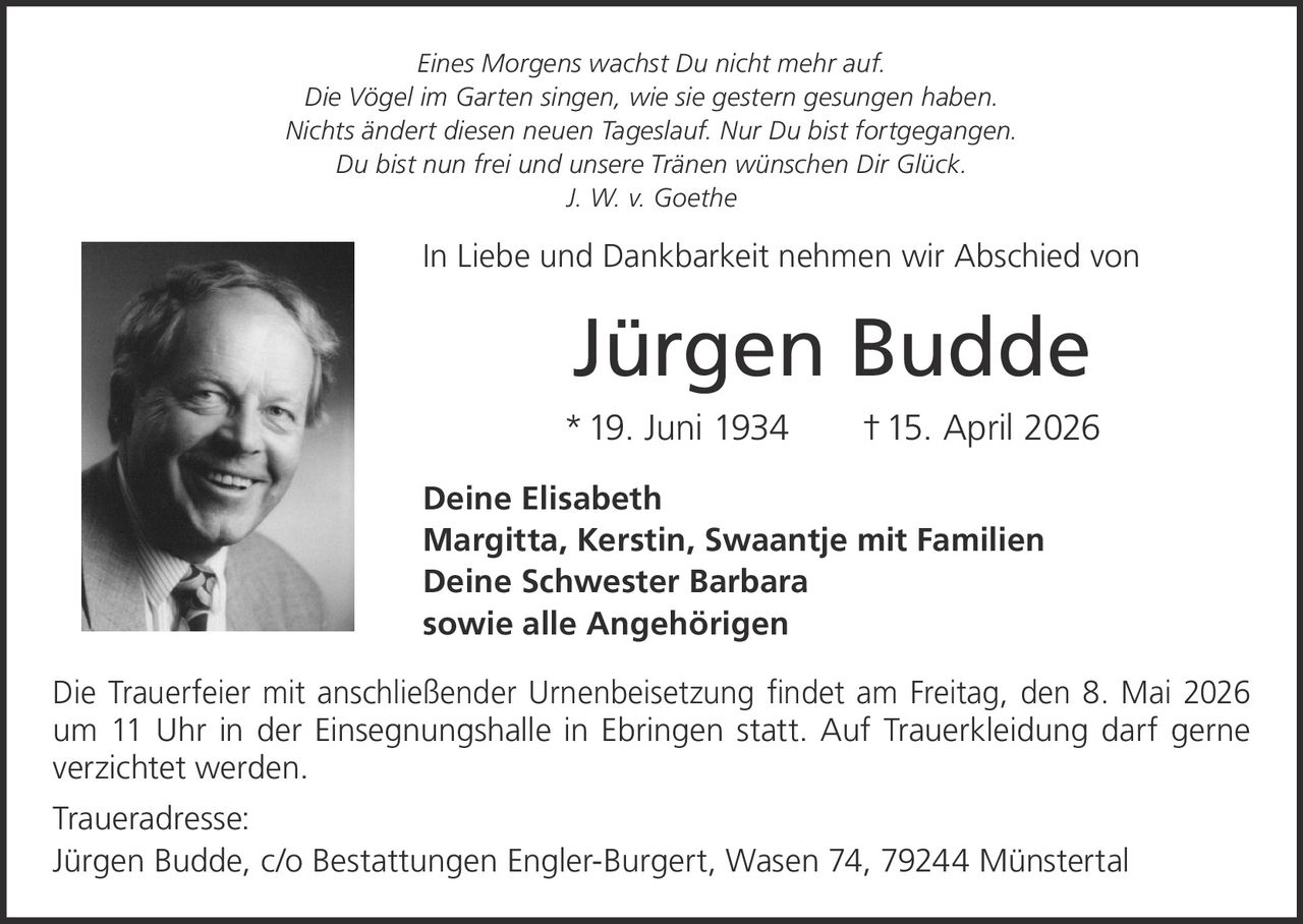 <i>Eines Morgens wachst Du nicht mehr auf.<br>Die Vögel im Garten singen, wie sie gestern gesungen haben.<br>Nichts ändert diesen neuen Tageslauf. Nur Du bist fortgegangen.<br>Du bist nun frei und unsere Tränen wünschen Dir Glück.<br>J. W. v. Goethe</i><br><br><p>In Liebe und Dankbarkeit nehmen wir Abschied von</p><br><strong>Jürgen Budde</strong><br><p>*19. Juni 1934 †15. April 2026</p><br><p><strong>Deine Elisabeth<br>Margitta, Kerstin, Swaantje mit Familien<br>Deine Schwester Barbara<br>sowie alle Angehörigen</strong></p><br><p>Die Trauerfeier mit anschließender Urnenbeisetzung findet am Freitag, den 8. Mai 2026 um 11 Uhr in der Einsegnungshalle in Ebringen statt. Auf Trauerkleidung darf gerne verzichtet werden.</p><br><p><strong>Traueradresse:</strong><br>Jürgen Budde, c/o Bestattungen Engler-Burgert, Wasen 74, 79244 Münstertal</p>