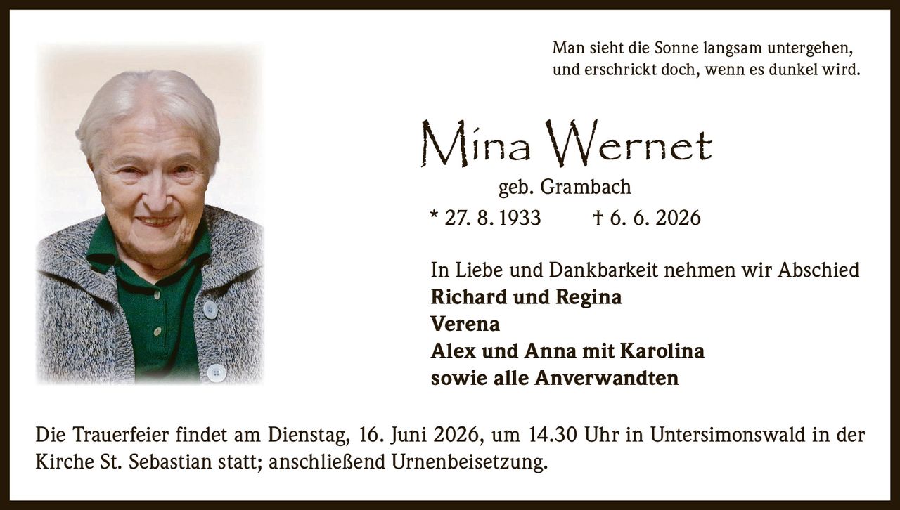 <p>Man sieht die Sonne langsam untergehen, und erschrickt doch, wenn es dunkel wird.</p><p>Mina Wernet<br>geb. Grambach<br>* 27. 8. 1933 † 6. 6. 2026</p><p>In Liebe und Dankbarkeit nehmen wir Abschied<br><strong>Richard und Regina</strong><br><strong>Verena</strong><br><strong>Alex und Anna mit Karolina</strong><br>sowie alle Anverwandten</p><p>Die Trauerfeier findet am Dienstag, 16. Juni 2026, um 14.30 Uhr in Untersimonswald in der Kirche St. Sebastian statt; anschließend Urnenbeisetzung.</p>
